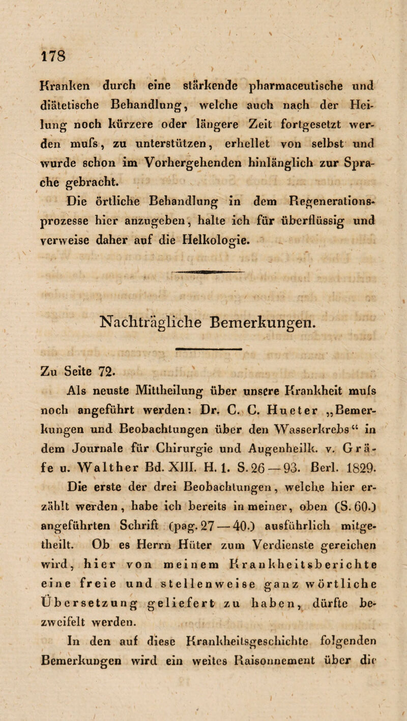 Kranken durch eine stärkende pharmaceutische und diätetische Behandlung, welche auch nach der Hei¬ lung noch kürzere oder längere Zeit fortgesetzt wer¬ den mufs, zu unterstützen, erhellet von selbst und wurde schon im Vorhergehenden hinlänglich zur Spra¬ che gebracht. Die örtliche Behandlung in dem Regenerations- prozesse hier anzugeben, halte ich für überflüssig und verweise daher auf die Helkologie. Nachträgliche Bemerkungen. Zu Seite 72. Als neuste Mittheilung über unsere Krankheit mufs noch angeführt werden: Dr. C. C. Hu et er „Bemer¬ kungen und Beobachtungen über den Wasserkrebs“ in dem Journale für Chirurgie und Augenheilk. v. Gra¬ fe u. Walther Bd. XIII. H. 1. S.26—93. Berl. 1829- Die erste der drei Beobachtungen, welche hier er¬ zählt werden, habe ich bereits in meiner, oben (S. 600 angeführten Schrift (pag. 27 — 400 ausführlich mitge- theilt. Ob es Herrn Hüter zum Verdienste gereichen wird, hier von meinem Krankheitsberichte eine freie und stellenweise ganz wörtliche <« Übersetzung geliefert1 zu haben, dürfte be¬ zweifelt werden. In den auf diese Krankheitsgeschichte folgenden Bemerkungen wird ein weites Raisonnement über die