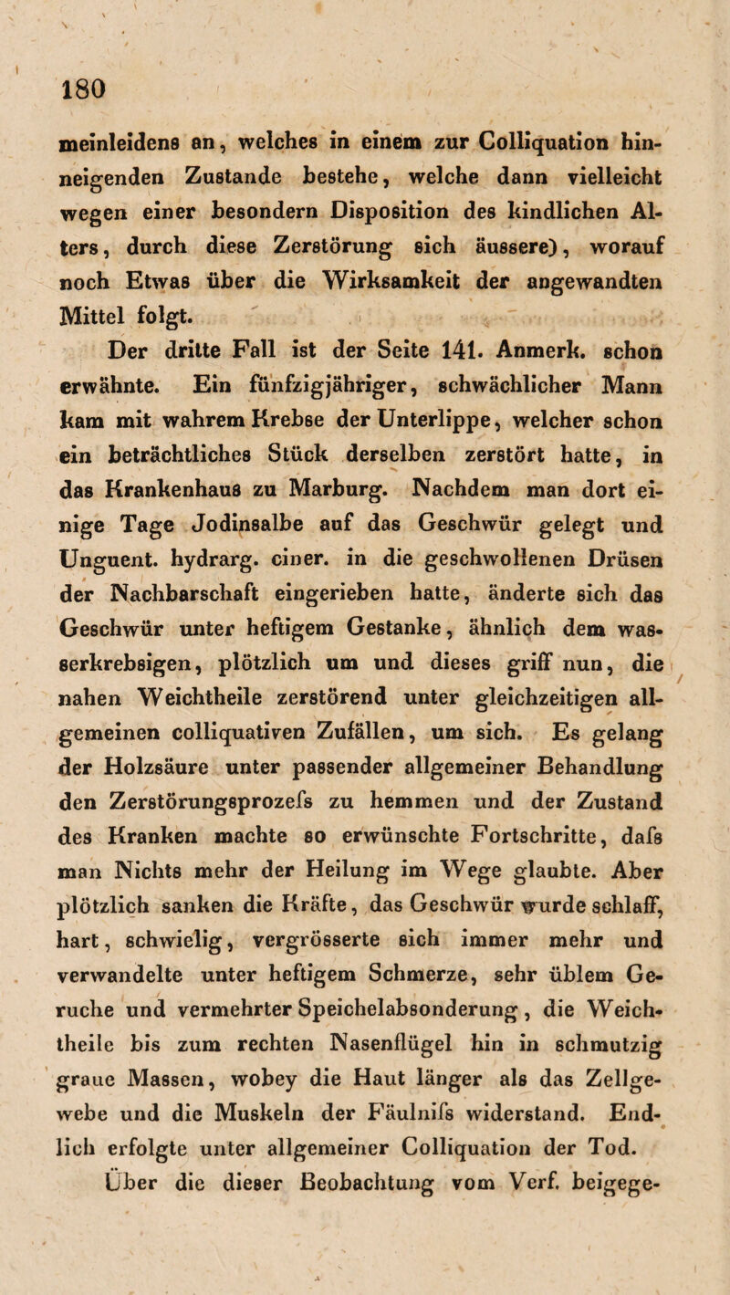 meinleidens an, welches in einem zur Colliquation hin¬ neigenden Zustande bestehe, welche dann vielleicht wegen einer besondern Disposition des kindlichen Al¬ ters , durch diese Zerstörung sich äussere), worauf noch Etwas über die Wirksamkeit der angewandten Mittel folgt. Der dritte Fall ist der Seite 141. Anmerk, schon erwähnte. Ein fünfzigjähriger, schwächlicher Mann kam mit wahrem Krebse der Unterlippe, welcher schon ein beträchtliches Stück derselben zerstört hatte, in das Krankenhaus zu Marburg. Nachdem man dort ei¬ nige Tage Jodinsalbe auf das Geschwür gelegt und Unguent. hydrarg. einer, in die geschwollenen Drüsen der Nachbarschaft eingerieben hatte, änderte sich das Geschwür unter heftigem Gestanke, ähnlich dem was- serkrebsigen, plötzlich um und dieses griff nun, die nahen Weichtheile zerstörend unter gleichzeitigen all¬ gemeinen colliquativen Zufällen, um sich. Es gelang der Holzsäure unter passender allgemeiner Behandlung den Zerstörungsprozefs zu hemmen und der Zustand des Kranken machte so erwünschte Fortschritte, dafs man Nichts mehr der Heilung im Wege glaubte. Aber plötzlich sanken die Kräfte, das Geschwür wurde schlaff, hart, schwielig, vergrösserte sich immer mehr und verwandelte unter heftigem Schmerze, sehr üblem Ge¬ rüche und vermehrter Speichelabsonderung , die Weich¬ theile bis zum rechten Nasenflügel hin in schmutzig graue Massen, wobey die Haut länger als das Zellge¬ webe und die Muskeln der Fäulnifs widerstand. End¬ lich erfolgte unter allgemeiner Colliquation der Tod. Über die dieser Beobachtung vom Verf. beigege-