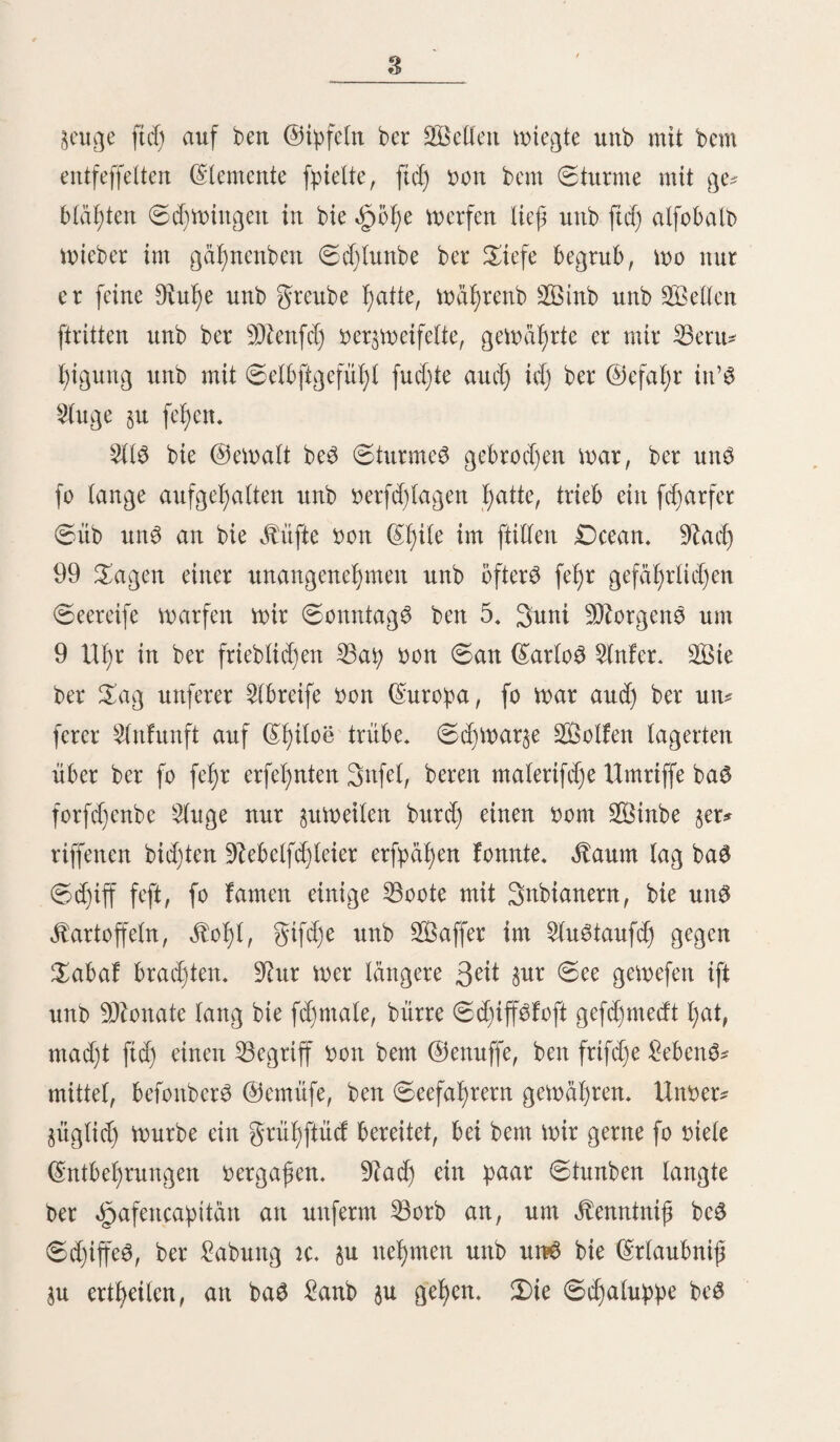 17 püdit einige Giften mit Regenmänteln unb «gbiten bon fdjmar* $em 2Bad)Studje an einen Kaufmann in ©an (Carlos ber* fanft. Um ben 3<dl $u umgeben, fdjicfte er feine SRatrofen, jcben mit einem fold)en §ut unb -DRantel, an baS £anb, mo fte biefelben beim Käufer ablegten unb mit ißren ©d)iffS* mitten an 33orb prücffeßrten. ©ie miebertyolten eS fo lange, bis bem (Kapitän bebeutet mürbe, baß feine ©d)iffS* mannfd)aft moßl mit Mänteln unb Ritten an baS £anb ge* ßen fönne, aber nur unter ber 33ebingung, baß fte jebeSmal mit benfelben ftd) mieber einfcßiffen muffe. 3)aS früher fo Ijarmlofe $ölfdjen bon Slncub mirb burd) bie 2Ballftfd)fänger immer meßr unb meljr berborben unb ent* artet unb eine ungläubige ©ittenloftgfeit unb gredjßeit, be* fonberS unter bem meibltcben Steile ber 23ebölferung, tritt an bie ©teile ber natürlid)en (Sinfad)f)eit Rlle Hafter, benen ftd) bie rof)efte klaffe ber SRatrofen (benn befanntlidj ftnb eS bie Sallftfd)fänger ber ©übfee) f)ingibt, I)aben in ©an (^arto^ fdgtell unb tief Surjel gefd)lagen unb ißre unausbleiblichen golgen merben baS moralifcße unb bf)bftfd)e 2Bol)l ber $3e* meiner zerrütten. Ü)aS innere ber Snfel ift feßr arm an bierfüßigen £ßie* ren; baS größte (bie öpauetßiere ausgenommen) ift ein gud)S (Canis fulvipes Wat.)? meldjer $uerft bon ben Raturfor* fd)ern, meldje bie fepebition beS GfaßitanS Äing begleiteten, entbeeft mürbe, (£r ift baS einzige Raubgier. $)ie Stifte hingegen ift reidj an ©eeßunben aus ber 2lbti)cilung ber £>ßr* robben (Otaria cbilensis Müll. 0. ursina Per. 0. jubata , Desm.) , an ©eeottern (0. cbilensis Ben.) unb an gluß* maufen (Mjopotamus Cojpus J. Geoff.). 2luS ber klaffe ber Rögel ftnb mehrere feßr fd)öne (Enten $u bemerfen , bie