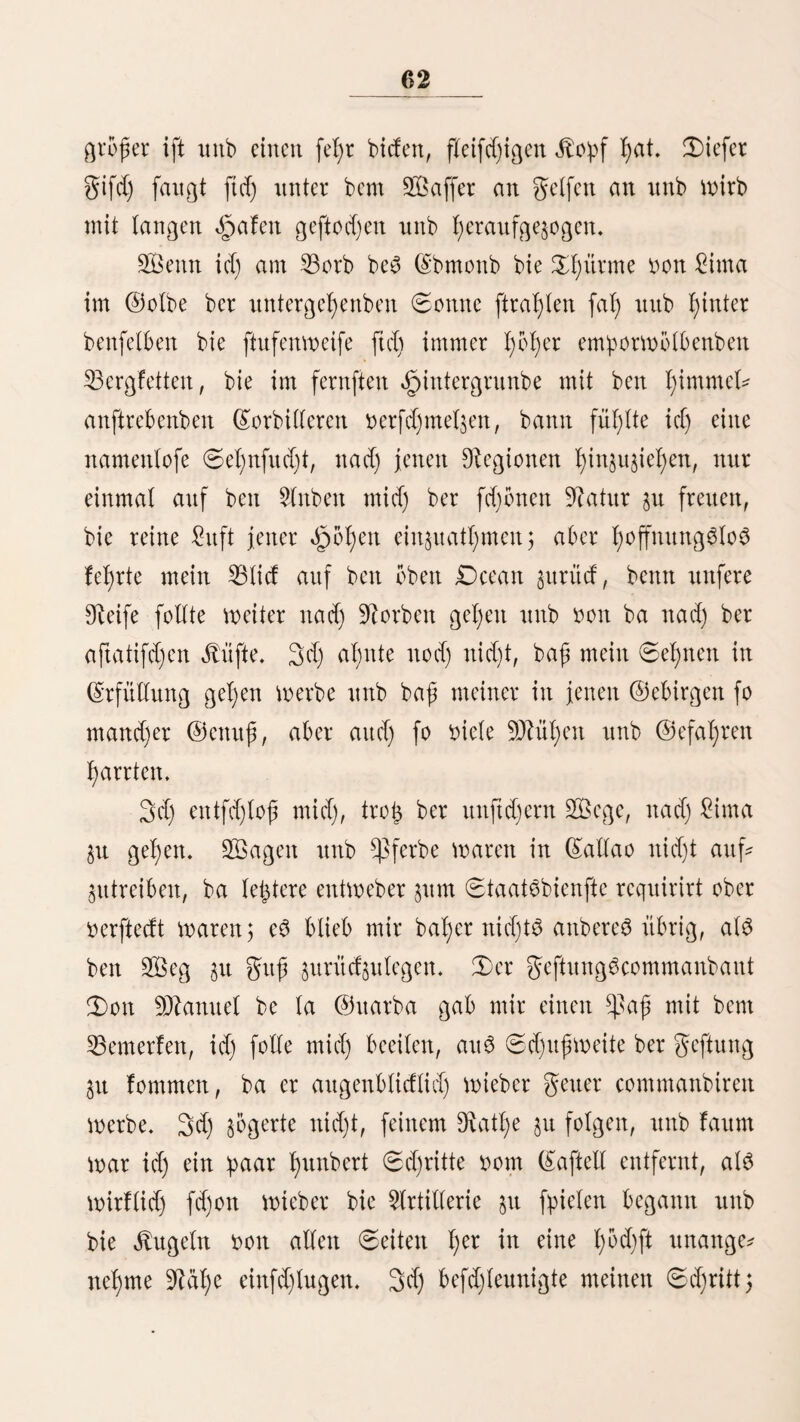 312 hi£e jurüdlegen. £)ie SOlaulthiere formten Faurn mel)r bon ber ©teile imb an ber Cuesta de los ahorcados (am 23erge ber (Srfyenftcn) sollten t^re lebten jMfte jufammenbre* d)en. 2ßir mußten abfteigen nnb ihnen lange 9^aft gönnen, el)e mir meiter reiten burften. 2Btr legten un6 unter ben 23aud) nuferer ^l)iere, bie einzige Stelle in biefer baumlos fen 2ßüfteuci, mo mir ben notl)bürftigften ©chatten fanben. (Srft nad) bielftünb’igem, l)od)ft befd)merlid)em 9D?arfd)e, nnb nad)bem mir unö in ber Umgcgenb bon 23i6quira in ©ürn* bfen berirrt Ratten, langten mir nad) SDfcitternadjt in 2lnba* huaft an. 2tuf biefcm 2ßege, nur jmei 2egua3 bon dljanca^, bei ber ^acienba „(Slmncablto, ftnbet man bie fogenannten ,,(Solca3, l)bd)ft merlmürbige, unterirbifd)e bauten au£ ber 3eit ber 3nca6. 9?ad) Ueberliefcrungen feilen fte, maljrenb be$ gelb^ugeS boxt (Sapac §)u:panqui gegen (S^imu^^ancba, bon ben g)unca$ gebaut morben fein, um ©etraibeborrathe für baS jaf)lretd)e über 120,000 Wlann jaljtenbe §cer auf§u- bemalen. 2ln bem nbrblid)en Ufer ber 9ttünbung beö ^ßafamaho liegen ©alina^, bie aber biet unbebeutenber als bie bon §uad)o ftnb. 2113 id) ba3 erftemal bon <§uad)o nad) 2ima reifte, mollte id) ben 28 £egua3 langen 2ßeg in ununterbrochenem fRitte jurüdlegen nnb bertieg <§uad)o gegen 2 Ul)r 9tad)miU tag3, um bie grogern ©attbflad)en mägrenb ber 9?ad)t §u burd)fd)neiben. (Sin megefunbiger 9?eger begleitete rnid). Um 9DUtternad)t ritten mir burd) (Sgancai). (Sinige 9ftaulti)iertrci* ber, bie bor einer glitte tagen, riefen un$ marnenb $u, bei ignen $u bleiben, ba ber ging fegr angefchmollen fei. ©egen