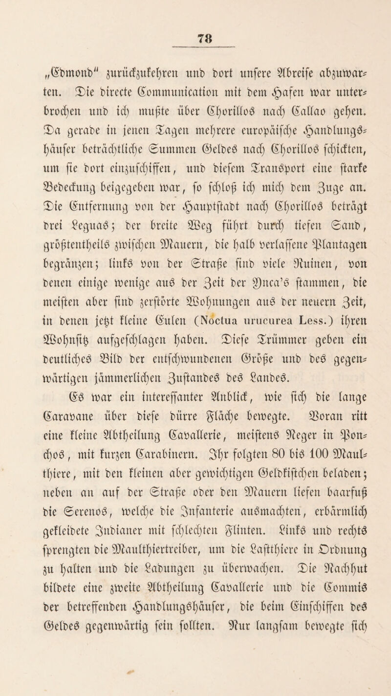 57 baö Steuer fprattg itnb ba3 Schiff gtüdtid) zur 53udjt f)hu auSteitete. Sie Et)iteno3 erhielten t)ier lieber bie verlorene 5trequipeffa, bie mit unter beit Eorfaren mar. 2)er Eapitän beö Sd)iffe£ ^atte ftd) furz tmr bem Eingriffe mit feinen trofen betrunfen rutb gab bann mit »ollen Segeln auf bie djitenifebe Eoroette „Drbegofo, an beren Rippen bie 5tre- quipena berftete nnb fanf. Sie 9D£atrofen mehrten fid) mie 53erzmeifette. SBi6' über bie 53ruft im Gaffer, fdmpften fte mit Sabetn itnb Sd)iff3f)afen; natürtid) frud)tto3, ba bie 3at)t ber geinbe zu groß nnb if)te eigene £age 31t ungünftig mar. gaft alte fanbeit ißren Sob. Saßrenb ber Sommerzeit mirb Eattao oon fefyr oieten gamilien au3 £ima befudjt, bie bort it)re Seebdber nehmen; ber 53abeptat) ift aber nid)t fonbertid) gnnftig, ba am Ufer 31t fciete liefet liegen. SÖeitn bie Entfernung nact) San £orenzo nict)t fo bebentenb märe, fo mürbe biefe Snfet einen trefftid)en 53abeptafe abgeben. Sie fremben äbrieg$fd)iffe er¬ richten auf it)r bie £azaretf)e. 5Bät)renb meiner erften 5tnme- t)eit tagen bie 53tatterfranfen ber Et)iteno6 bort, bie ftd) auf ber für eine fotd)e älranffjeit febr günftigen Matität fet)r rafet) ert)otten. 53i3 oor menigen 3af)ren mürben alte gremben, bie in £ima ftarben, auf San ^orenjo beerbigt 5 gegenmärtig ift ber grembenfird)f)of in 53etta-53ifta. Sem 9?aturforfd)cr bietet bie 53ap Don Eattao Dieter 3ntereffante. $on Säugetieren ftnb nur menige oorf)anben. 5ßie an ber ganzen ätüfte Don Sübamerifa, fornmen aud) t)ier Seeottern unb Seet)unbe oor; Don teueren beootfent 3mei Specieö (Otaria aurita Humb. 0. Ulloae Tsch.) beit Sübabtyang be$ gronton. 3d) mad)te mit ben £)fftcieren eineö franzöftfd)ett $rieg£fd)iffe$ an biefem getfeit 3agb auf