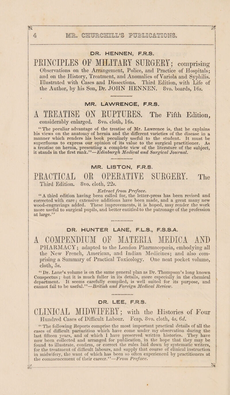 DR. HENNEN, F.R.S. PRINCIPLES OE MILITARY SURGERY; comprising j Observations on the Arrangement, Police, and Practice of Hospitals; and on the History, Treatment, and Anomalies of Variola and Syphilis. Illustrated with Cases and Dissections. Third Edition, with Life of the Author, by his Son, Dr. JOHN HENNEN. 8vo. boards, 16's. MR. LAWRENCE, F.R.S. A TREATISE ON RUPTURES. The Fifth Edition, considerably enlarged. 8vo. cloth, 16s. “Tlie peculiar advantage of the treatise of Mr. Lawrence is, that he explains his views on the anatomy of hernia and the different varieties of the disease in a manner which renders his book peculiarly useful to the student. It must be superfluous to express our opinion of its value to the surgical practitioner. As a treatise on hernia, presenting a complete view of the literature of the subject, it stands in the first rank.”—Edinburgh Medical and Surgical Journal. MR. LISTON, F.R.S. PRACTICAL OR OPERATIVE SURGERY. The Third Edition. 8vo. cloth, 22s. Extract from Preface. “ A third edition having been called for, the letter-press has been revised and corrected with care; extensive additions have been made, and a great many new wood-engravings added. These improvements, it is hoped, may render the work more useful to surgical pupils, and better entitled to the patronage of the profession at large.” DR. HUNTER LANE, F.L.S., F.S.S.A. A COMPENDIUM OE MATERIA MEDIC A AND PHARMACY; adapted to the London Pharmacopoeia, embodying all the New French, American, and Indian Medicines; and also com¬ prising a Summary of Practical Toxicology. One neat pocket volume, cloth, 5s. “ Dr. Lane’s volume is on the same general plan as Dr. Thompson’s long known Conspectus ; but it is much fuller in its details, more especially in the chemical department. It seems carefully compiled; is well suited for its purpose, and cannot fail to be useful.”—British and Foreign Medical Review. DR. LEE, F.R.S. CLINICAL MIDWIFERY; with the Histories of Four Hundred Cases of Difficult Labour. Fcap. 8vo. cloth, 4s. 6c?. “ The following Reports comprise the most important practical details of all the cases of difficult parturition which have come under my observation during the last fifteen years, and of which I have preserved written histories. They have now been collected and arranged for publication, in the hope that they may be found to illustrate, confirm, or correct the rules laid down by systematic writers, for the treatment of difficult labours, and supply that course of clinical instruction in midwifery, the want of which has been so often experienced by practitioners at the commencement of their career.”—From Preface.