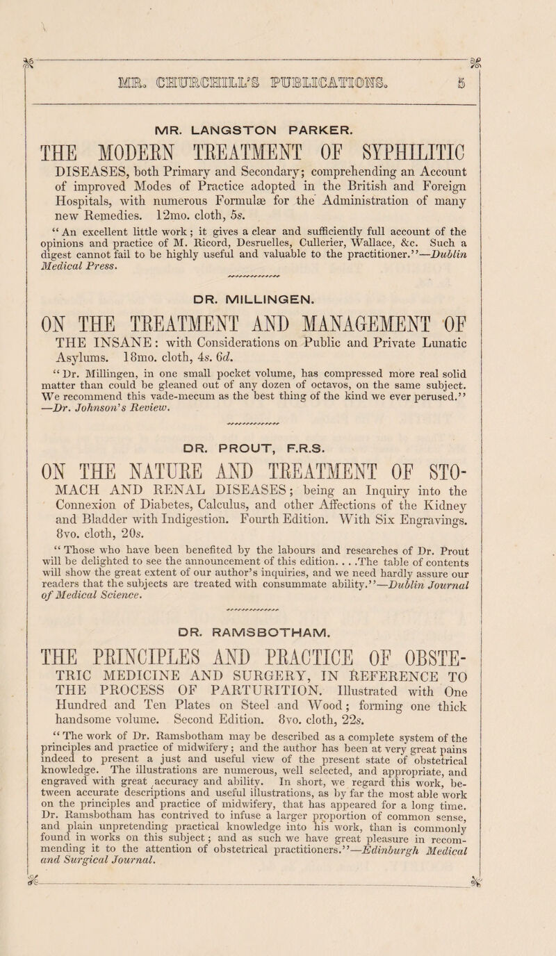 MR. LANGSTON PARKER. THE MODERN TREATMENT OE SYPHILITIC DISEASES, both Primary and Secondary; comprehending an Account of improved Modes of Practice adopted in the British and Foreign Hospitals, with numerous Formulas for the Administration of many new Remedies. 12mo. cloth, 5s. “An excellent little work; it gives a clear and sufficiently full account of the opinions and practice of M. Ricord, Desruelles, Cullerier, Wallace, See. Such a digest cannot fail to be highly useful and valuable to the practitioner.”—Dublin Medical Press. DR. MILLINGEN. OK THE TREATMENT AND MANAGEMENT OF THE INSANE: with Considerations on Public and Private Lunatic Asylums. 18mo. cloth, 4s. 6d. “ Dr. Millingen, in one small pocket volume, has compressed more real solid matter than could be gleaned out of any dozen of octavos, on the same subject. We recommend this vade-mecum as the best thing of the kind we ever perused.” —Dr. Johnson’s Review. DR. PROUT, F.R.S. ON THE NATURE AND TREATMENT OF STO- MACH AND RENAL DISEASES; being an Inquiry into the Connexion of Diabetes, Calculus, and other Affections of the Kidney and Bladder with Indigestion. Fourth Edition. With Six Engravings. 8vo. cloth, 20s. “ Those who have been benefited by the labours and researches of Dr. Prout will be delighted to see the announcement of this edition. . . .The table of contents will show the great extent of our author’s inquiries, and we need hardly assure our readers that the subjects are treated with consummate ability.”—Dublin Journal of Medical Science. DR. RAMSBOTHAM. THE PRINCIPLES AND PRACTICE OE 0RSTE- TRIC MEDICINE AND SURGERY, IN REFERENCE TO THE PROCESS OF PARTURITION. Illustrated with One Hundred and Ten Plates on Steel and Wood; forming one thick handsome volume. Second Edition. 8vo. cloth, 22s. “The work of Dr. Ramsbotham maybe described as a complete system of the principles and practice of midwifery; and the author has been at very great pains indeed to present a just and useful view of the present state of obstetrical knowledge. The illustrations are numerous, well selected, and appropriate, and engraved with great accuracy and ability. In short, we regard this work, be¬ tween accurate descriptions and useful illustrations, as by far the most able work on the principles and practice of midwifery, that has appeared for a long time. Dr. Ramsbotham has contrived to infuse a larger proportion of common sense, and plain unpretending practical knowledge into hi's work, than is commonly found in works on this subject; and as such we have great pleasure in recom¬ mending it to the attention of obstetrical practitioners.”—Edinburgh Medical and Surgical Journal.