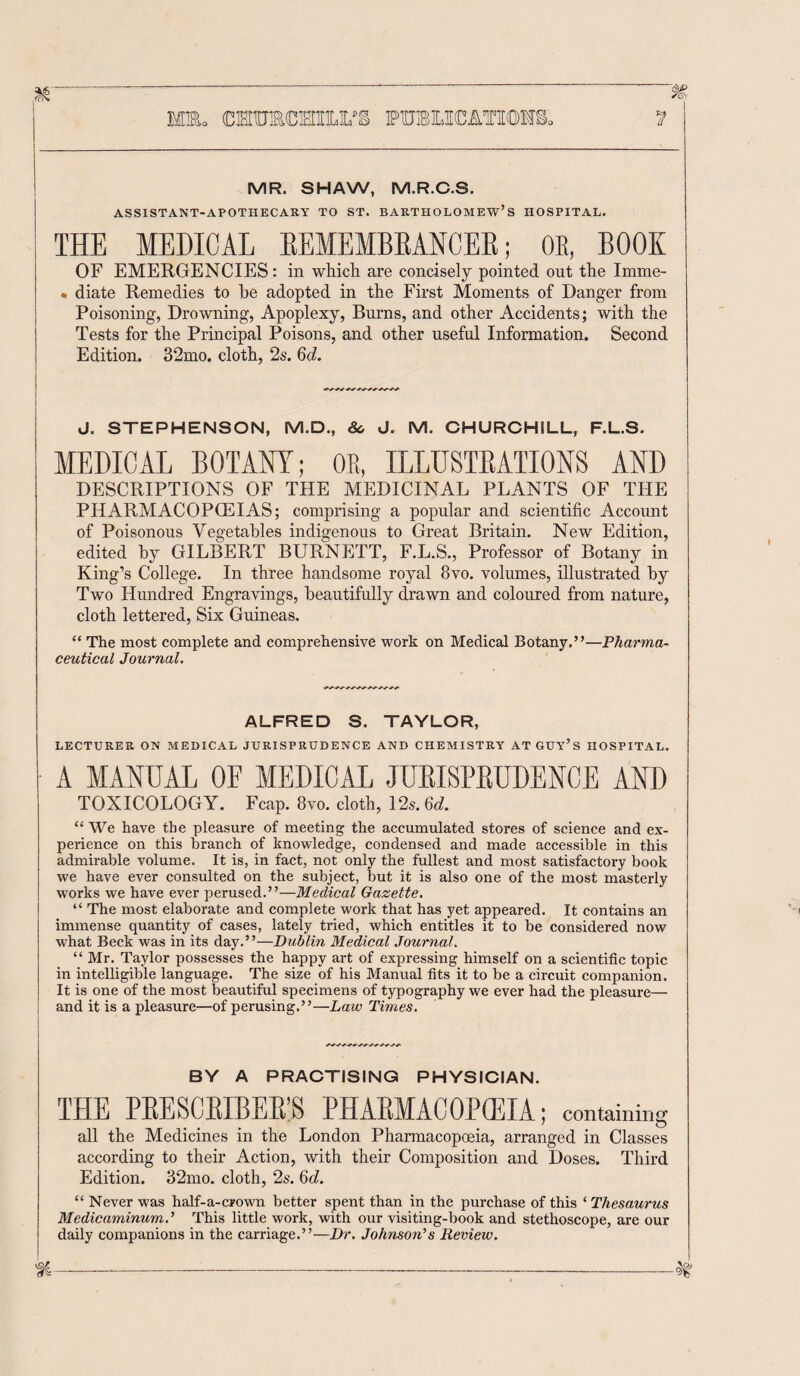 MR. SHAW, M.R.C.S. ASSISTANT-APOTHECARY TO ST. BARTHOLOMEW’S HOSPITAL. THE MEDICAL BEMEMBBANCEB; OE, BOOK OF EMERGENCIES: in which are concisely pointed out the Imme- . diate Remedies to he adopted in the First Moments of Danger from Poisoning, Drowning, Apoplexy, Burns, and other Accidents; with the Tests for the Principal Poisons, and other useful Information. Second Edition. 32mo. cloth, 2s. 60?. ~~~~~~~ J. STEPHENSON, M.D., Sc J. M. CHURCHILL, F.L.S. MEDICAL BOTANY; OR, ILLUSTRATIONS AND DESCRIPTIONS OF THE MEDICINAL PLANTS OF THE PHARMACOPOEIAS; comprising a popular and scientific Account of Poisonous Vegetables indigenous to Great Britain. New Edition, edited by GILBERT BURNETT, F.L.S., Professor of Botany in King’s College. In three handsome royal 8vo. volumes, illustrated by Two Hundred Engravings, beautifully drawn and coloured from nature, cloth lettered, Six Guineas. “ The most complete and comprehensive work on Medical Botany.”—Pharma¬ ceutical Journal. ALFRED S. TAYLOR, LECTURER ON MEDICAL JURISPRUDENCE AND CHEMISTRY AT GUY’S HOSPITAL. A MANUAL OE MEDICAL JUBISPBUDENCE AND TOXICOLOGY. Fcap. 8vo. doth, 12s. 6d. “ We have the pleasure of meeting the accumulated stores of science and ex¬ perience on this branch of knowledge, condensed and made accessible in this admirable volume. It is, in fact, not only the fullest and most satisfactory book we have ever consulted on the subject, but it is also one of the most masterly works we have ever perused.”—Medical Gazette. “ The most elaborate and complete work that has yet appeared. It contains an immense quantity of cases, lately tried, which entitles it to be considered now what Beck was in its day.”—Dublin Medical Journal. “Mr. Taylor possesses the happy art of expressing himself on a scientific topic in intelligible language. The size of his Manual fits it to be a circuit companion. It is one of the most beautiful specimens of typography we ever had the pleasure— ; and it is a pleasure—of perusing.”—Law Times. BY A PRACTISING PHYSICIAN. THE PBESCBIBEB'S PHABMACOPCEIA ; containing all the Medicines in the London Pharmacopoeia, arranged in Classes according to their Action, with their Composition and Doses. Third Edition. 32mo. cloth, 2s. 6d. “ Never was half-a-crown better spent than in the purchase of this ‘ Thesaurus Medicaminumd This little work, with our visiting-book and stethoscope, are our daily companions in the carriage.”—Dr. Johnson’s Review.