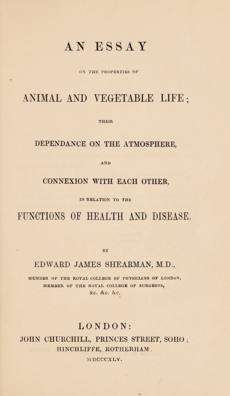 OX THE PROPERTIES OF ANIMAL AND VEGETABLE LIFE; THEIR DEPENDANCE ON THE ATMOSPHERE, AND CONNEXION WITH EACH OTHER, IN RELATION TO THE FUNCTIONS OF HEALTH AND DISEASE, EDWARD JAMES SHEARMAN, M.D., MEMBER OF THE ROYAL COLLEGE OF PHYSICIANS OF LONDON, MEMBER OF THE ROYAL COLLEGE OF SURGEONS, &c. &c, &c. LONDON: JOHN CHURCHILL, PRINCES STREET, SOHO ; HINCHLIFFE, ROTHERHAM. MDCCCXLV.