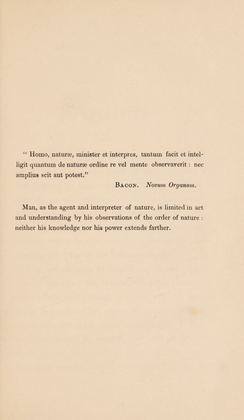 “ Homo, naturae, minister et interpres, tantum facit et mtel- ligit quantum de naturae ordine re vel mente observaverit: nec amplius scit aut potest.” Bacon. Novum, Organum. Man, as the agent and interpreter of nature, is limited in act and understanding by his observations of the order of nature : neither his knowledge nor his power extends farther.