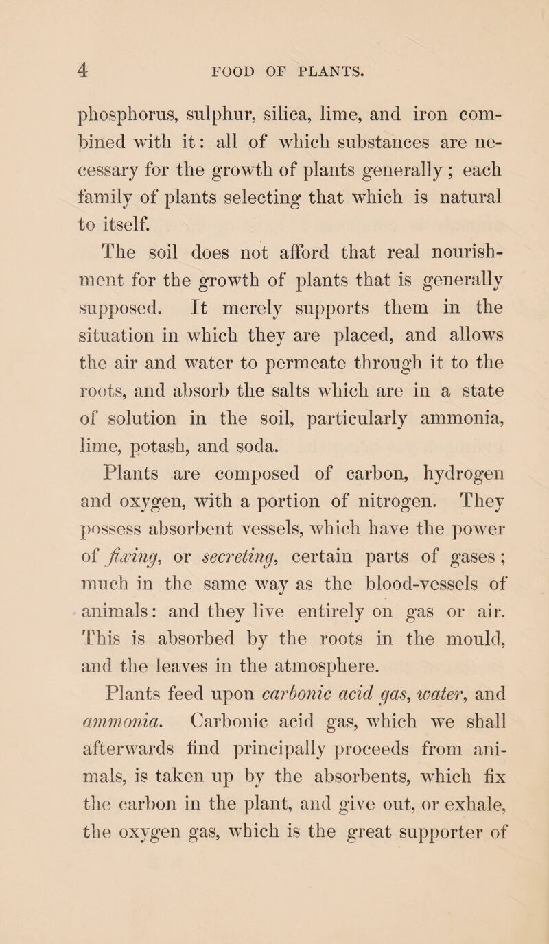 phosphorus, sulphur, silica, lime, and iron com¬ bined with it: all of which substances are ne¬ cessary for the growth of plants generally ; each family of plants selecting that which is natural to itself. The soil does not afford that real nourish¬ ment for the growth of plants that is generally supposed. It merely supports them in the situation in which they are placed, and allows the air and water to permeate through it to the roots, and absorb the salts which are in a state of solution in the soil, particularly ammonia, lime, potash, and soda. Plants are composed of carbon, hydrogen and oxygen, with a portion of nitrogen. They possess absorbent vessels, which have the power of fixing, or secreting, certain parts of gases ; much in the same way as the blood-vessels of animals: and they live entirely on gas or air. This is absorbed by the roots in the mould, and the leaves in the atmosphere. Plants feed upon carbonic acid gas, water, and ammonia. Carbonic acid gas, which we shall afterwards find principally proceeds from ani¬ mals, is taken up by the absorbents, which fix the carbon in the plant, and give out, or exhale, the oxygen gas, which is the great supporter of