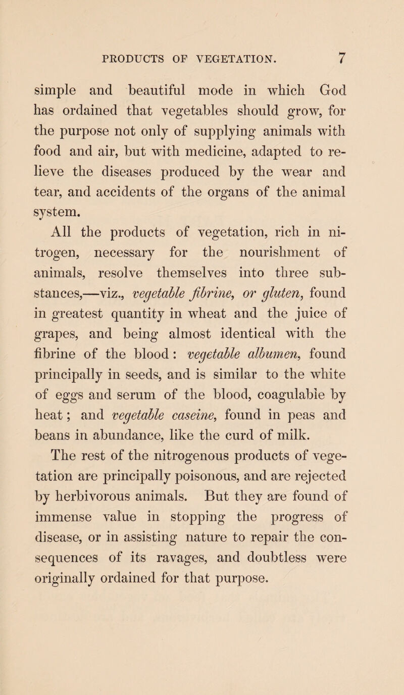 simple and beautiful mode in which God has ordained that vegetables should grow, for the purpose not only of supplying animals with food and air, but with medicine, adapted to re¬ lieve the diseases produced by the wear and tear, and accidents of the organs of the animal system. All the products of vegetation, rich in ni¬ trogen, necessary for the nourishment of animals, resolve themselves into three sub¬ stances,—viz., vegetable fibrine, or gluten, found in greatest quantity in wheat and the juice of grapes, and being almost identical with the fibrine of the blood : vegetable albumen, found principally in seeds, and is similar to the white of eggs and serum of the blood, coagulabie by heat; and vegetable caseine, found in peas and beans in abundance, like the curd of milk. The rest of the nitrogenous products of vege¬ tation are principally poisonous, and are rejected by herbivorous animals. But they are found of immense value in stopping the progress of disease, or in assisting nature to repair the con¬ sequences of its ravages, and doubtless were originally ordained for that purpose.