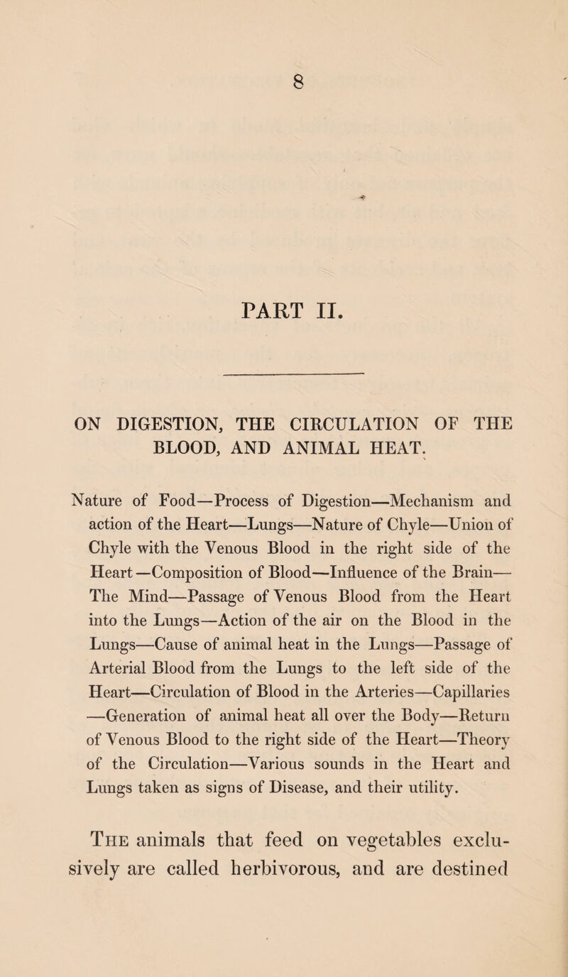 PART II. ON DIGESTION, THE CIRCULATION OF THE BLOOD, AND ANIMAL HEAT. Nature of Food—Process of Digestion—Mechanism and action of the Heart—Lungs—Nature of Chyle—Union of Chyle with the Venous Blood in the right side of the Heart—Composition of Blood—Influence of the Brain— The Mind—Passage of Venous Blood from the Fleart into the Lungs—Action of the air on the Blood in the Lungs—Cause of animal heat in the Lungs—Passage of Arterial Blood from the Lungs to the left side of the Heart—Circulation of Blood in the Arteries—Capillaries —Generation of animal heat all over the Body—Return of Venous Blood to the right side of the Heart—Theory of the Circulation—Various sounds in the Heart and Lungs taken as signs of Disease, and their utility. The animals that feed on vegetables exclu¬ sively are called herbivorous, and are destined