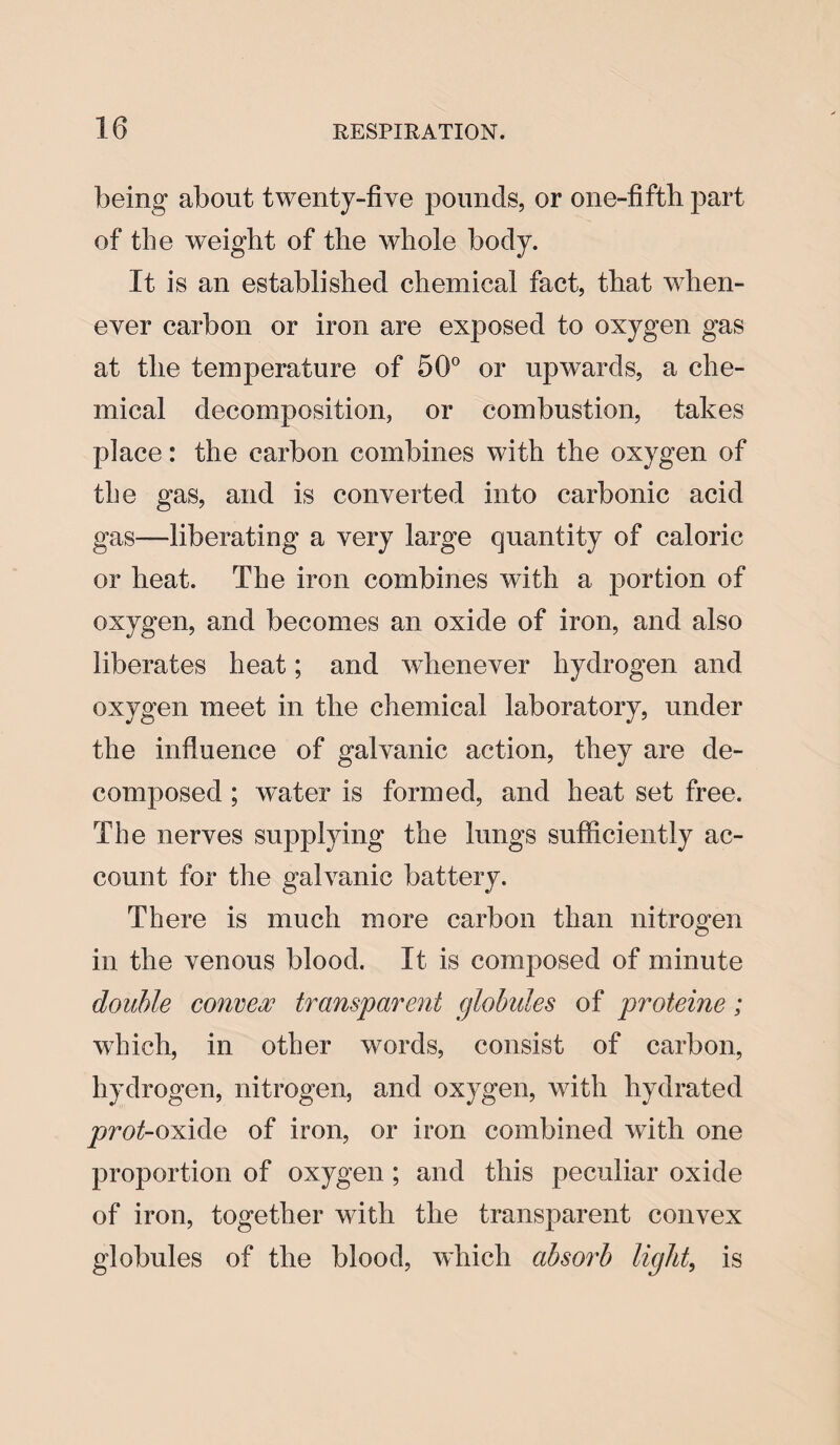 being about twenty-five pounds, or one-fifth, part of the weight of the whole body. It is an established chemical fact, that when¬ ever carbon or iron are exposed to oxygen gas at the temperature of 56° or upwards, a che¬ mical decomposition, or combustion, takes place: the carbon combines with the oxygen of tbe gas, and is converted into carbonic acid gas—-liberating a very large quantity of caloric or heat. The iron combines with a portion of oxygen, and becomes an oxide of iron, and also liberates heat; and whenever hydrogen and oxygen meet in the chemical laboratory, under the influence of galvanic action, they are de¬ composed ; water is formed, and heat set free. The nerves supplying the lungs sufficiently ac¬ count for the galvanic battery. There is much more carbon than nitrogen in the venous blood. It is composed of minute double convex transparent globules of proteine; which, in other words, consist of carbon, hydrogen, nitrogen, and oxygen, with hydrated prot-oxide of iron, or iron combined with one proportion of oxygen; and this peculiar oxide of iron, together with the transparent convex globules of the blood, which absorb light, is