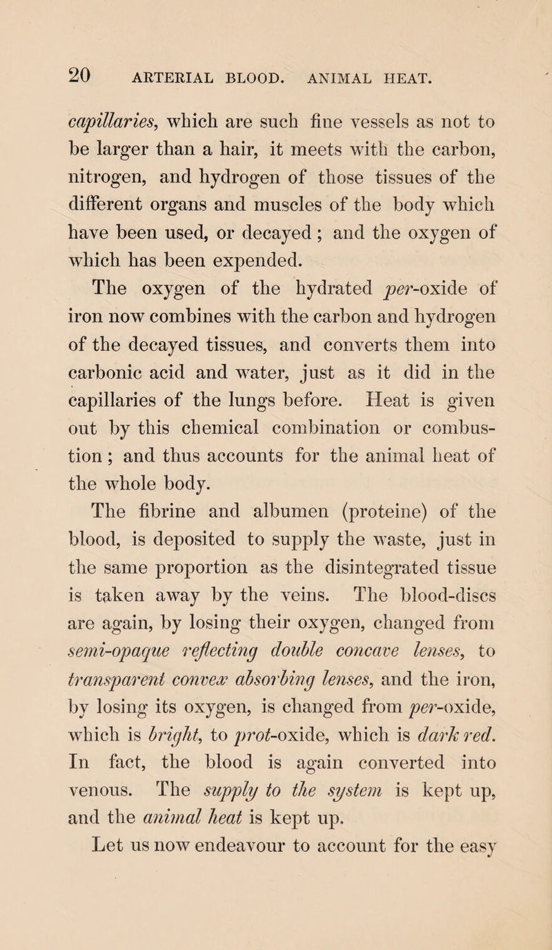 capillaries, which are such fine vessels as not to be larger than a hair, it meets w7ith the carbon, nitrogen, and hydrogen of those tissues of the different organs and muscles of the body which have been used, or decayed; and the oxygen of which has been expended. The oxygen of the hydrated per-oxide of iron now combines with the carbon and hydrogen of the decayed tissues, and converts them into carbonic acid and wrater, just as it did in the capillaries of the lungs before. Heat is given out by this chemical combination or combus¬ tion ; and thus accounts for the animal heat of the whole body. The fibrine and albumen (proteine) of the blood, is deposited to supply the waste, just in the same proportion as the disintegrated tissue is taken away by the veins. The blood-discs are again, by losing their oxygen, changed from semi-opaque reflecting double concave lenses, to transparent convex absorbing lenses, and the iron, by losing its oxygen, is changed from per-oxide, which is bright, to jr>ro£-oxide, which is dark red. In fact, the blood is again converted into venous. The supply to the system is kept up, and the animal heat is kept up. Let us now endeavour to account for the easy