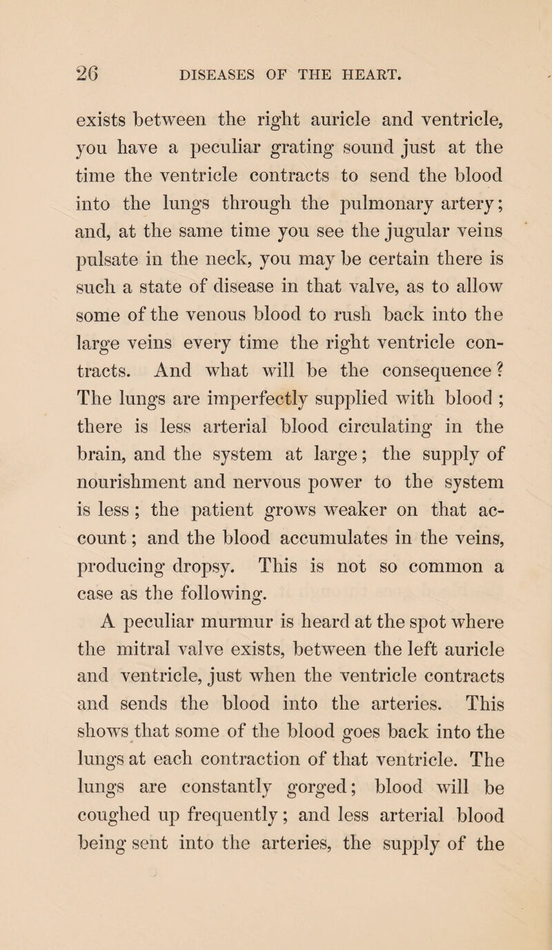 exists between tbe right auricle and ventricle, you have a peculiar grating sound just at the time the ventricle contracts to send the blood into the lungs through the pulmonary artery; and, at the same time you see the jugular veins pulsate in the neck, you may be certain there is such a state of disease in that valve, as to allow some of the venous blood to rush back into the large veins every time the right ventricle con¬ tracts. And what will be the consequence ? The lungs are imperfectly supplied with blood ; there is less arterial blood circulating in the brain, and the system at large; the supply of nourishment and nervous power to the system is less ; the patient grows weaker on that ac¬ count ; and the blood accumulates in the veins, producing dropsy. This is not so common a case as the following. A peculiar murmur is heard at the spot where the mitral valve exists, between the left auricle and ventricle, just when the ventricle contracts and sends the blood into the arteries. This shows that some of the blood goes back into the lungs at each contraction of that ventricle. The lungs are constantly gorged; blood will be coughed up frequently; and less arterial blood being sent into the arteries, the supply of the