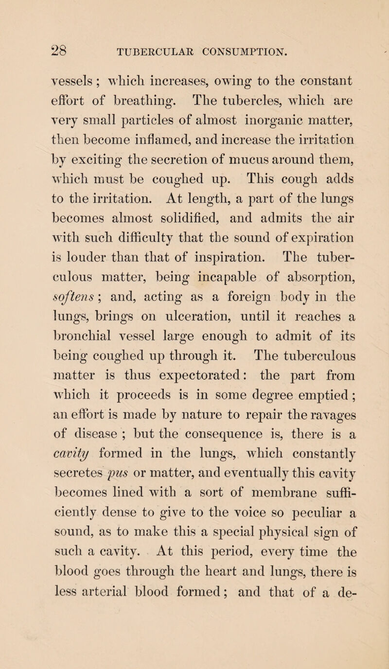 vessels ; wliich increases, owing to the constant effort of breathing. The tubercles, which are very small particles of almost inorganic matter, then become inflamed, and increase the irritation by exciting the secretion of mucus around them, which must be coughed up. This cough adds to the irritation. At length, a part of the lungs becomes almost solidified, and admits the air with such difficulty that the sound of expiration is louder than that of inspiration. The tuber¬ culous matter, being incapable of absorption, softens ; and, acting as a foreign body in the lungs, brings on ulceration, until it reaches a bronchial vessel large enough to admit of its being coughed up through it. The tuberculous matter is thus expectorated: the part from which it proceeds is in some degree emptied ; an effort is made by nature to repair the ravages of disease ; but the consequence is, there is a cavity formed in the lungs, which constantly secretes pus or matter, and eventually this cavity becomes lined with a sort of membrane suffi¬ ciently dense to give to the voice so peculiar a sound, as to make this a special physical sign of such a cavity. At this period, every time the blood goes through the heart and lungs, there is less arterial blood formed; and that of a de-