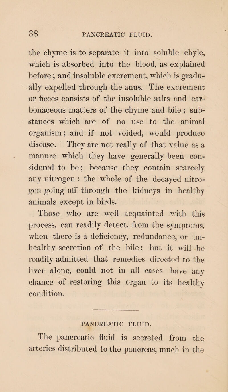 the chyme is to separate it into soluble chyle, which is absorbed into the blood, as explained before ; and insoluble excrement, which is gradu¬ ally expelled through the anus. The excrement or faeces consists of the insoluble salts and car¬ bonaceous matters of the chyme and bile ; sub¬ stances which are of no use to the animal organism; and if not voided, would produce disease. They are not really of that value as a manure which they have generally been con¬ sidered to be; because they contain scarcely any nitrogen: the whole of the decayed nitro¬ gen going off through the kidneys in healthy animals except in birds. Those who are well acquainted with this process, can readily detect, from the symptoms, when there is a deficiency, redundance, or un¬ healthy secretion of the bile: but it will be readily admitted that remedies directed to the liver alone, could not in all cases have any chance of restoring this organ to its healthy condition. PANCREATIC FLUID. The pancreatic fluid is secreted from the arteries distributed to the pancreas, much in the