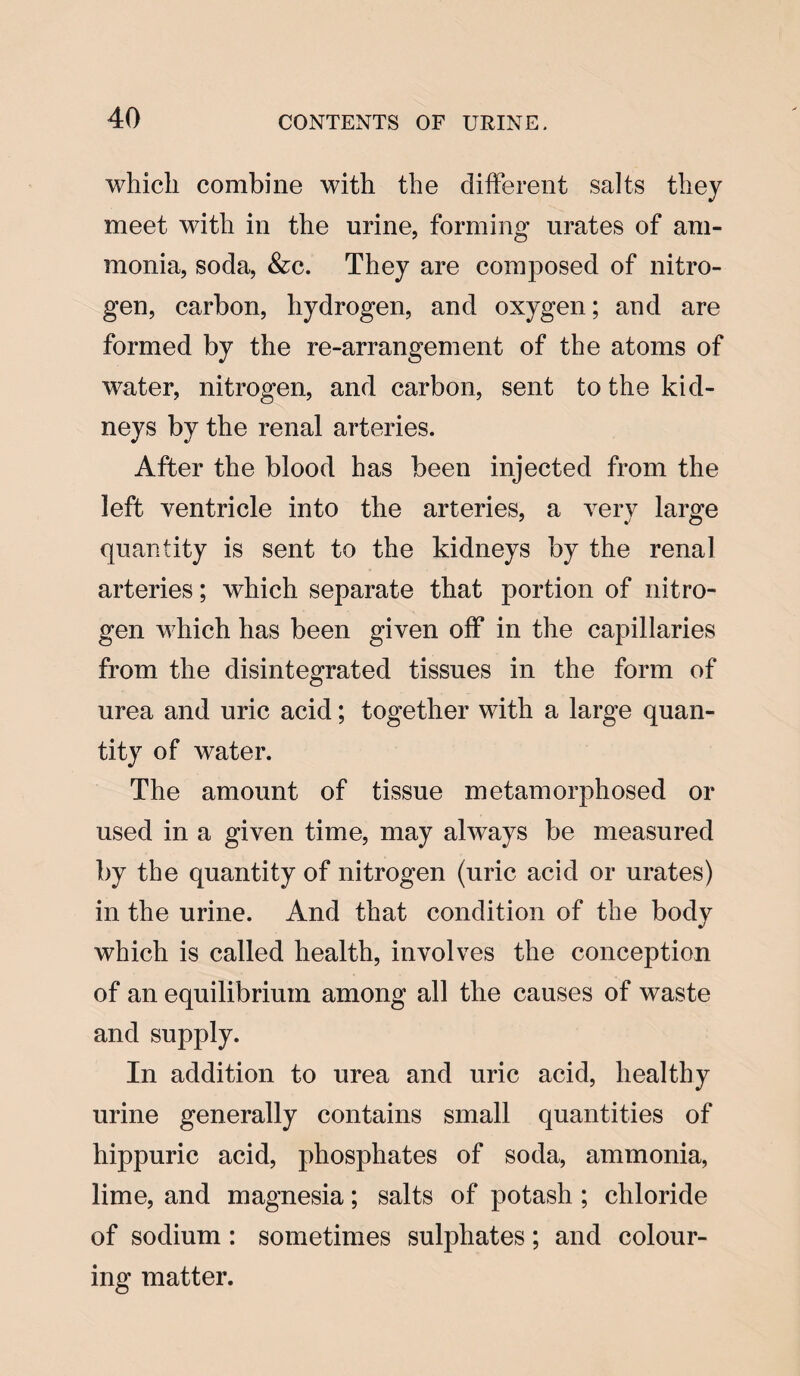 which combine with the different salts they meet with in the urine, forming urates of am¬ monia, soda, &c. They are composed of nitro¬ gen, carbon, hydrogen, and oxygen; and are formed by the re-arrangement of the atoms of water, nitrogen, and carbon, sent to the kid¬ neys by the renal arteries. After the blood has been injected from the left ventricle into the arteries, a very large quantity is sent to the kidneys by the renal arteries; which separate that portion of nitro¬ gen which has been given off in the capillaries from the disintegrated tissues in the form of urea and uric acid; together with a large quan¬ tity of water. The amount of tissue metamorphosed or used in a given time, may always be measured by the quantity of nitrogen (uric acid or urates) in the urine. And that condition of the body which is called health, involves the conception of an equilibrium among all the causes of waste and supply. In addition to urea and uric acid, healthy urine generally contains small quantities of hippuric acid, phosphates of soda, ammonia, lime, and magnesia; salts of potash ; chloride of sodium: sometimes sulphates; and colour¬ ing matter.