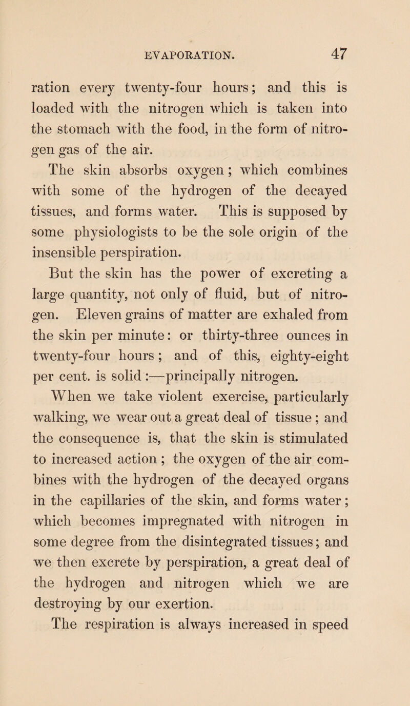 ration every twenty-four hours; and this is loaded with the nitrogen which is taken into the stomach with the food, in the form of nitro¬ gen gas of the air. The skin absorbs oxygen ; which combines with some of the hydrogen of the decayed tissues, and forms water. This is supposed by some physiologists to be the sole origin of the insensible perspiration. But the skin has the power of excreting a large quantity, not only of fluid, but of nitro¬ gen. Eleven grains of matter are exhaled from the skin per minute: or thirty-three ounces in twenty-four hours; and of this, eighty-eight per cent, is solid :—principally nitrogen. When we take violent exercise, particularly walking, we wear out a great deal of tissue; and the consequence is, that the skin is stimulated to increased action ; the oxygen of the air com¬ bines with the hydrogen of the decayed organs in the capillaries of the skin, and forms water; which becomes impregnated with nitrogen in some degree from the disintegrated tissues; and we then excrete by perspiration, a great deal of the hydrogen and nitrogen which we are destroying by our exertion. The respiration is always increased in speed