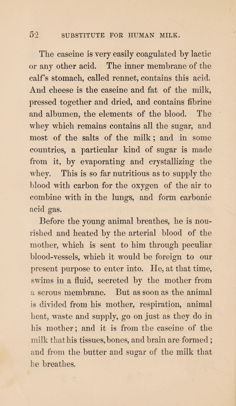 The caseine is very easily coagulated by lactic or any other acid. The inner membrane of the calf’s stomach, called rennet, contains this acid. And cheese is the caseine and fat of the milk, pressed together and dried, and contains fibrine and albumen, the elements of the blood. The whey which remains contains all the sugar, and most of the salts of the milk; and in some countries, a particular kind of sugar is made from it, by evaporating and crystallizing the whey. This is so far nutritious as to supply the blood with carbon for the oxygen of the air to combine with in the lungs, and form carbonic acid gas. Before the young animal breathes, he is nou¬ rished and heated by the arterial blood of the mother, which is sent to him through peculiar blood-vessels, which it would be foreign to our present purpose to enter into. He, at that time, swims in a fluid, secreted by the mother from a serous membrane. But as soon as the animal is divided from his mother, respiration, animal heat, waste and supply, go on just as they do in his mother; and it is from the caseine of the milk that liis tissues,bones, and brain are formed ; and from the butter and sugar of the milk that he breathes.