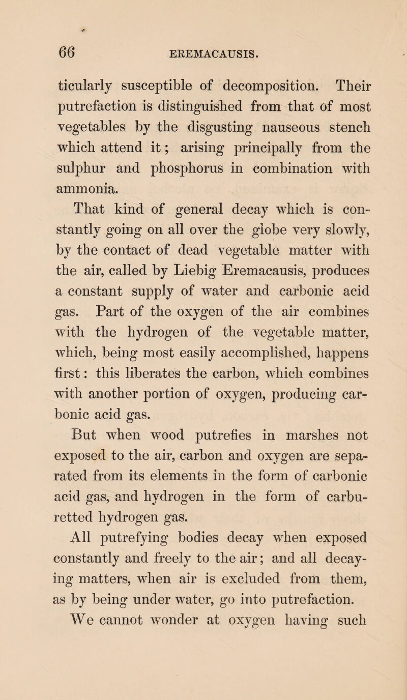 ticularly susceptible of decomposition. Their putrefaction is distinguished from that of most vegetables by the disgusting nauseous stench which attend it; arising principally from the sulphur and phosphorus in combination with ammonia. That kind of general decay which is con¬ stantly going on all over the globe very slowly, by the contact of dead vegetable matter with the air, called by Liebig Eremacausis, produces a constant supply of water and carbonic acid gas. Part of the oxygen of the air combines with the hydrogen of the vegetable matter, which, being most easily accomplished, happens first: this liberates the carbon, which combines with another portion of oxygen, producing car¬ bonic acid gas. But when wood putrefies in marshes not exposed to the air, carbon and oxygen are sepa¬ rated from its elements in the form of carbonic acid gas, and hydrogen in the form of carbu- retted hydrogen gas. All putrefying bodies decay when exposed constantly and freely to the air; and all decay¬ ing matters, when air is excluded from them, as by being under water, go into putrefaction. We cannot wonder at oxygen having such