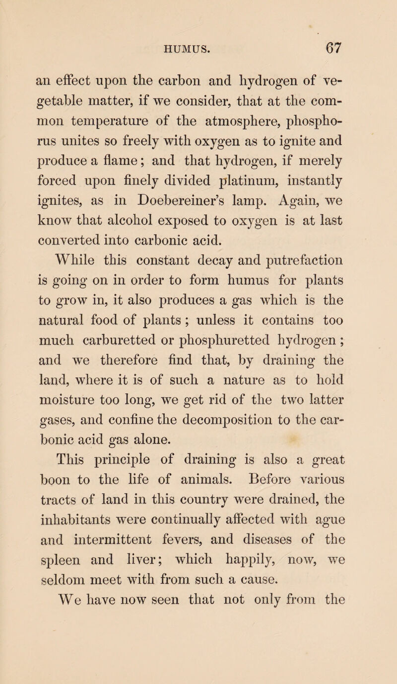 an effect upon the carbon and hydrogen of ve¬ getable matter, if we consider, that at the com¬ mon temperature of the atmosphere, phospho¬ rus unites so freely with oxygen as to ignite and produce a flame; and that hydrogen, if merely forced upon finely divided platinum, instantly ignites, as in Doebereiner’s lamp. Again, we know that alcohol exposed to oxygen is at last converted into carbonic acid. While this constant decay and putrefaction is going on in order to form humus for plants to grow in, it also produces a gas which is the natural food of plants ; unless it contains too much carburetted or phosphuretted hydrogen ; and we therefore find that, by draining the land, where it is of such a nature as to hold moisture too long, we get rid of the two latter gases, and confine the decomposition to the car¬ bonic acid gas alone. This principle of draining is also a great boon to the life of animals. Before various tracts of land in this country were drained, the inhabitants were continually affected with ague and intermittent fevers, and diseases of the spleen and liver; which happily, now, we seldom meet with from such a cause. We have now seen that not only from the