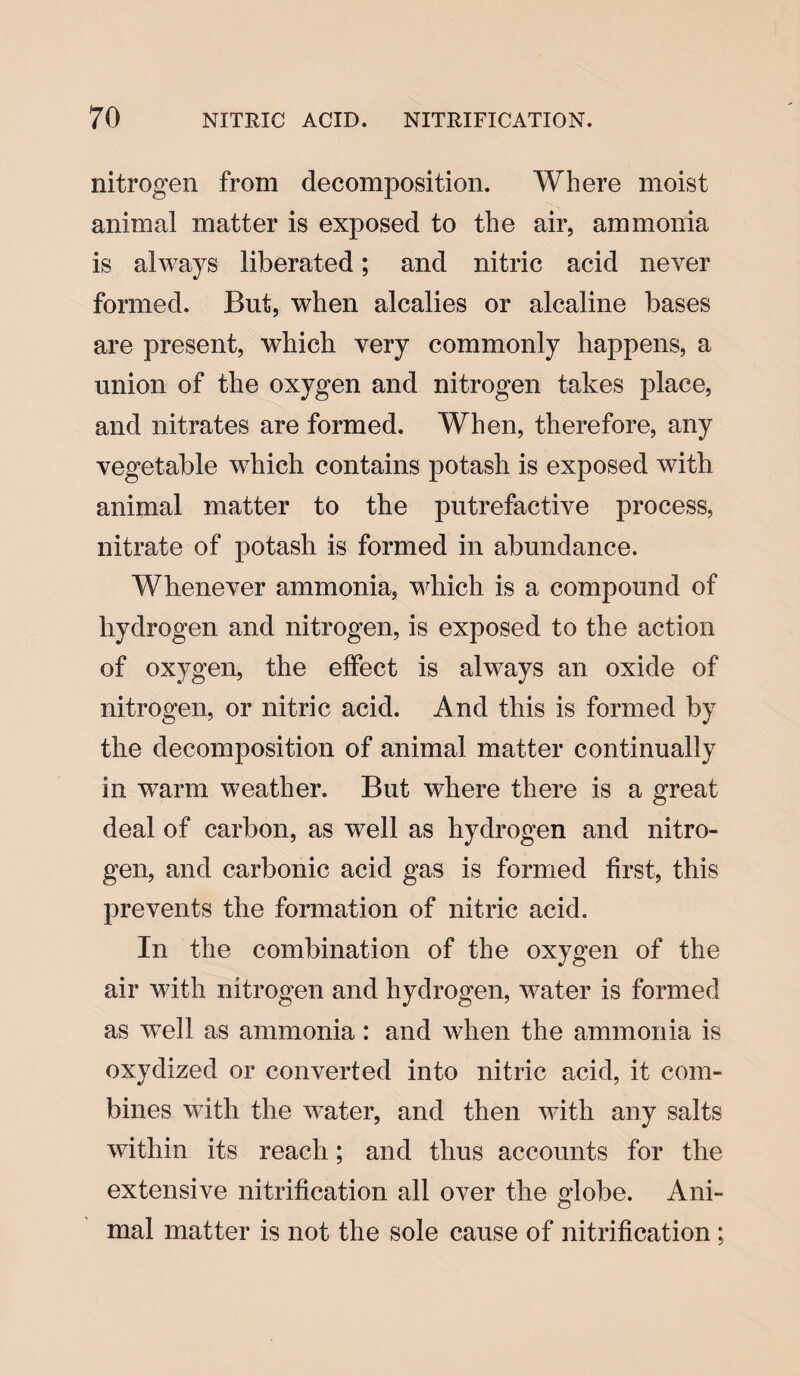 nitrogen from decomposition. Where moist animal matter is exposed to the air, ammonia is always liberated; and nitric acid never formed. But, when alcalies or alcaline bases are present, which very commonly happens, a union of the oxygen and nitrogen takes place, and nitrates are formed. When, therefore, any vegetable which contains potash is exposed with animal matter to the putrefactive process, nitrate of potash is formed in abundance. Whenever ammonia, which is a compound of hydrogen and nitrogen, is exposed to the action of oxygen, the effect is always an oxide of nitrogen, or nitric acid. And this is formed by the decomposition of animal matter continually in warm weather. But where there is a great deal of carbon, as well as hydrogen and nitro¬ gen, and carbonic acid gas is formed first, this prevents the formation of nitric acid. In the combination of the oxygen of the air with nitrogen and hydrogen, water is formed as well as ammonia : and when the ammonia is oxydized or converted into nitric acid, it com¬ bines with the water, and then with any salts within its reach; and thus accounts for the extensive nitrification all over the globe. Ani¬ mal matter is not the sole cause of nitrification ;