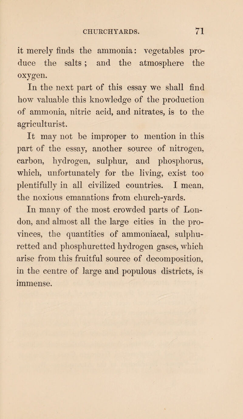 it merely finds the ammonia: vegetables pro¬ duce tlie salts ; and the atmosphere the oxygen. In the next part of this essay we shall find howr valuable this knowledge of the production of ammonia, nitric acid, and nitrates, is to the agriculturist. It may not be improper to mention in this part of the essay, another source of nitrogen, carbon, hydrogen, sulphur, and phosphorus, which, unfortunately for the living, exist too plentifully in all civilized countries. I mean, the noxious emanations from church-yards. In many of the most crowded parts of Lon¬ don, and almost all the large cities in the pro¬ vinces, the quantities of ammoniacal, sulphu¬ retted and phosphuretted hydrogen gases, which arise from this fruitful source of decomposition, in the centre of large and populous districts, is immense.