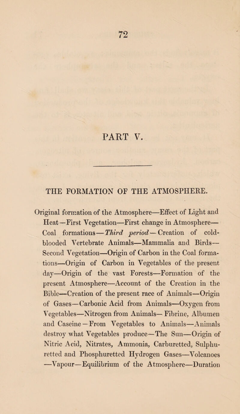 PART V. THE FORMATION OF THE ATMOSPHERE. Original formation of the Atmosphere—Effect of Light and Heat—First Vegetation—First change in Atmosphere- Coal formations—Third period—Creation of cold¬ blooded Vertebrate Animals—Mammalia and Birds— Second Vegetation—Origin of Carbon in the Coal forma¬ tions—Origin of Carbon in Vegetables of the present day—Origin of the vast Forests—Formation of the present Atmosphere—Account of the Creation in the Bible—Creation of the present race of Animals—Origin of Gases—Carbonic Acid from Animals—Oxygen from Vegetables—Nitrogen from Animals— Fibrine, Albumen and Caseine—From Vegetables to Animals—Animals destroy what Vegetables produce—The Sun—Origin of Nitric Acid, Nitrates, Ammonia, Carburetted, Sulphu¬ retted and Phosphuretted Hydrogen Gases—Volcanoes —Vapour—Equilibrium of the Atmosphere—Duration