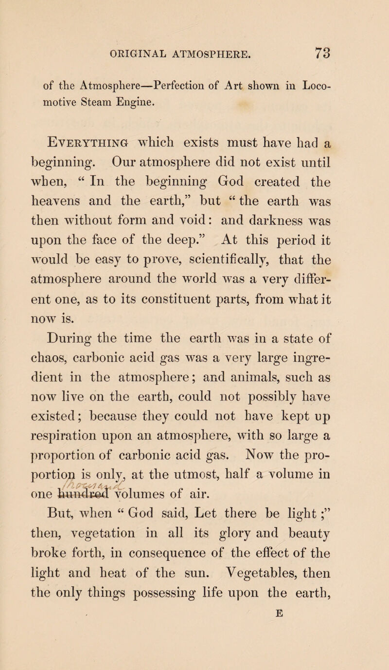 of the Atmosphere—Perfection of Art shown in Loco¬ motive Steam Engine. Everything which exists must have had a beginning. Our atmosphere did not exist until when, 44 In the beginning God created the heavens and the earth,” but 44 the earth was then without form and void: and darkness was upon the face of the deep.55 At this period it would be easy to prove, scientifically, that the atmosphere around the world was a very differ¬ ent one, as to its constituent parts, from what it now is. During the time the earth was in a state of chaos, carbonic acid gas was a very large ingre¬ dient in the atmosphere; and animals, such as now live on the earth, could not possibly have existed; because they could not have kept up respiration upon an atmosphere, with so large a proportion of carbonic acid gas. Now the pro¬ portion is only, at the utmost, half a volume in one bund rod volumes of air. But, when 44 God said, Let there be light then, vegetation in all its glory and beauty broke forth, in consequence of the effect of the light and heat of the sun. Vegetables, then the only things possessing life upon the earth, e