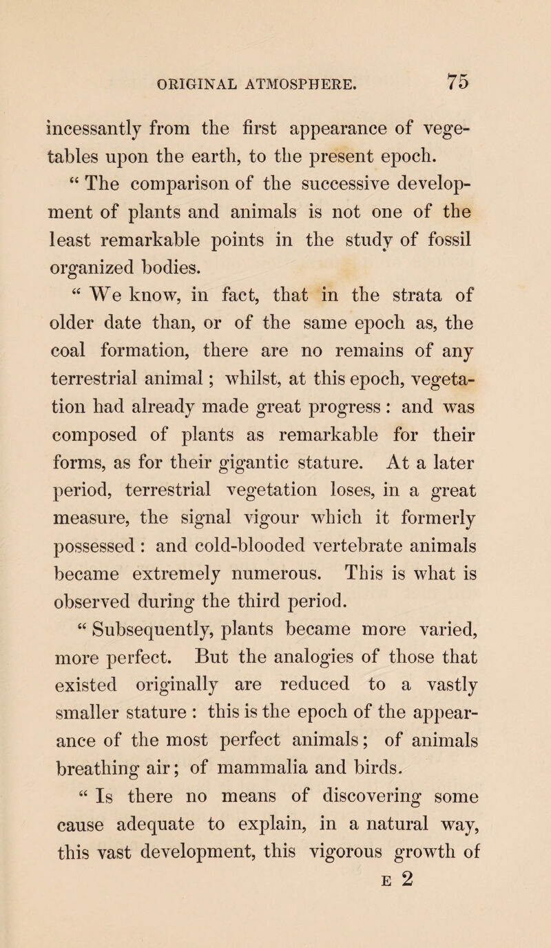 incessantly from the first appearance of vege¬ tables upon the earth, to the present epoch. “ The comparison of the successive develop¬ ment of plants and animals is not one of the least remarkable points in the study of fossil organized bodies. “We know, in fact, that in the strata of older date than, or of the same epoch as, the coal formation, there are no remains of any terrestrial animal; whilst, at this epoch, vegeta¬ tion had already made great progress : and was composed of plants as remarkable for their forms, as for their gigantic stature. At a later period, terrestrial vegetation loses, in a great measure, the signal vigour which it formerly possessed : and cold-blooded vertebrate animals became extremely numerous. This is what is observed during the third period. “ Subsequently, plants became more varied, more perfect. But the analogies of those that existed originally are reduced to a vastly smaller stature : this is the epoch of the appear¬ ance of the most perfect animals; of animals breathing air; of mammalia and birds. 44 Is there no means of discovering some cause adequate to explain, in a natural way, this vast development, this vigorous growth of e 2