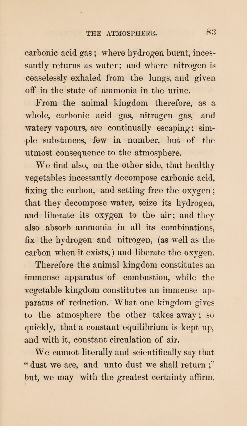 QO carbonic acid gas ; where hydrogen burnt, inces¬ santly returns as water; and where nitrogen is ceaselessly exhaled from the lungs, and given off in the state of ammonia in the urine. From the animal kingdom therefore, as a whole, carbonic acid gas, nitrogen gas, and watery vapours, are continually escaping; sim¬ ple substances, few in number, but of the utmost consequence to the atmosphere. We find also, on the other side, that healthy vegetables incessantly decompose carbonic acid, fixing the carbon, and setting free the oxygen; that they decompose water, seize its hydrogen, and liberate its oxygen to the air; and they also absorb ammonia in all its combinations, fix the hydrogen and nitrogen, (as well as the carbon when it exists,) and liberate the oxygen. Therefore the animal kingdom constitutes an immense apparatus of combustion, while the vegetable kingdom constitutes an immense ap¬ paratus of reduction. What one kingdom gives to the atmosphere the other takes away; so quickly, that a constant equilibrium is kept up, and with it, constant circulation of air. We cannot literally and scientifically say that “ dust we are, and unto dust we shall return ;‘J but, we may with the greatest certainty affirm.