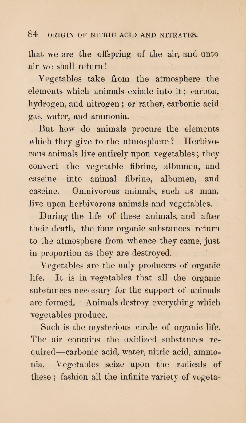 that we are the offspring of the air, and unto air we shall return ! Vegetables take from the atmosphere the elements wrhich animals exhale into it; carbon, hydrogen, and nitrogen ; or rather, carbonic acid gas, water, and ammonia. But how do animals procure the elements which they give to the atmosphere ? Herbivo¬ rous animals live entirely upon vegetables ; they convert the vegetable fibrine, albumen, and caseine into animal fibrine, albumen, and caseine. Omnivorous animals, such as man, live upon herbivorous animals and vegetables. During the life of these animals, and after their death, the four organic substances return to the atmosphere from whence they came, just in proportion as they are destroyed. Vegetables are the only producers of organic life. It is in vegetables that all the organic substances necessary for the support of animals are formed. Animals destroy everything which vegetables produce. Such is the mysterious circle of organic life. The air contains the oxidized substances re¬ quired—carbonic acid, water, nitric acid, ammo¬ nia. Vegetables seize upon the radicals of these ; fashion all the infinite variety of vegeta-