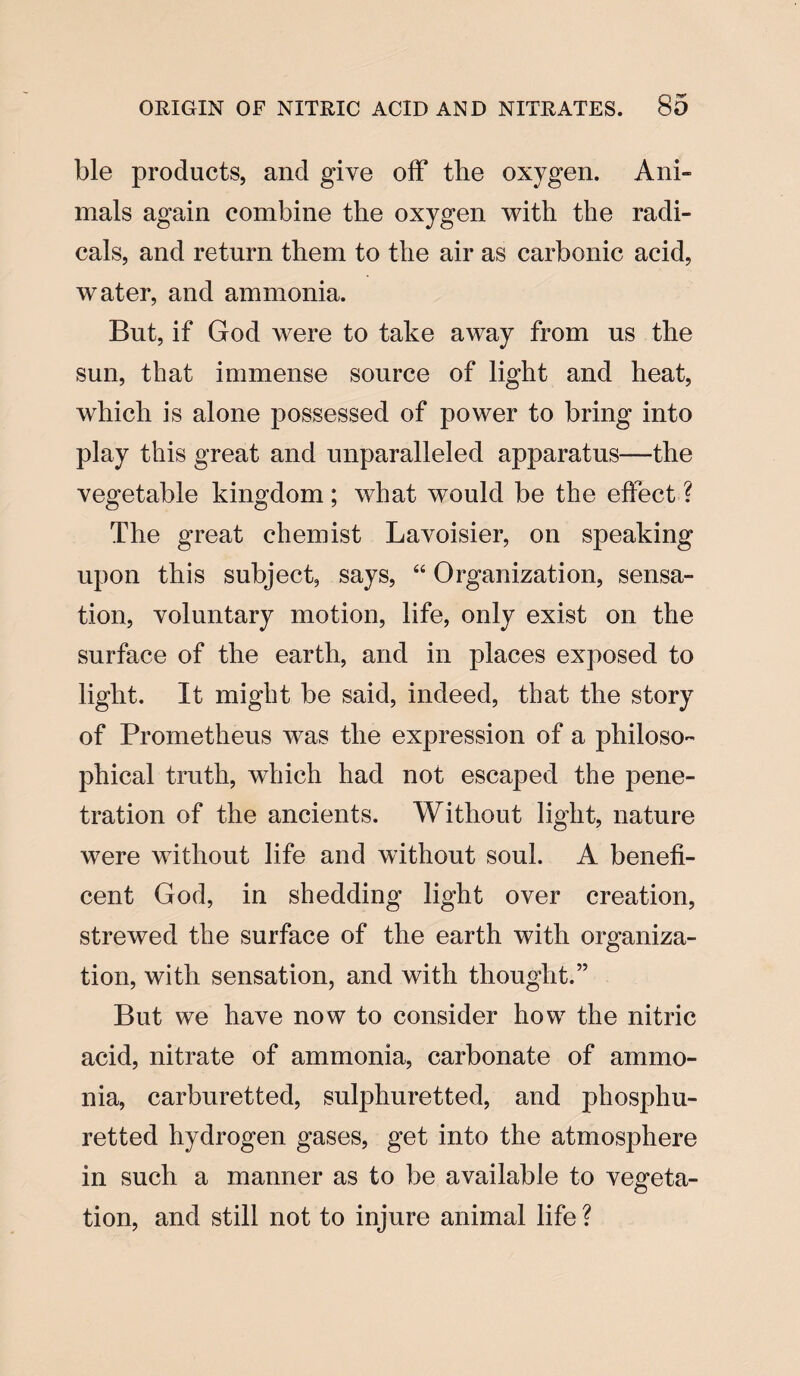 ble products, and give off the oxygen. Ani- mals again combine the oxygen with the radi¬ cals, and return them to the air as carbonic acid, water, and ammonia. But, if God were to take away from us the sun, that immense source of light and heat, which is alone possessed of power to bring into play this great and unparalleled apparatus—the vegetable kingdom; what would be the effect? The great chemist Lavoisier, on speaking upon this subject, says, “ Organization, sensa¬ tion, voluntary motion, life, only exist on the surface of the earth, and in places exposed to light. It might be said, indeed, that the story of Prometheus was the expression of a philoso¬ phical truth, which had not escaped the pene¬ tration of the ancients. Without light, nature were without life and without soul. A benefi¬ cent God, in shedding light over creation, strewed the surface of the earth with organiza¬ tion, with sensation, and with thought.” But we have now to consider how the nitric acid, nitrate of ammonia, carbonate of ammo¬ nia, carburetted, sulphuretted, and phosphu- retted hydrogen gases, get into the atmosphere in such a manner as to be available to vegeta¬ tion, and still not to injure animal life ?