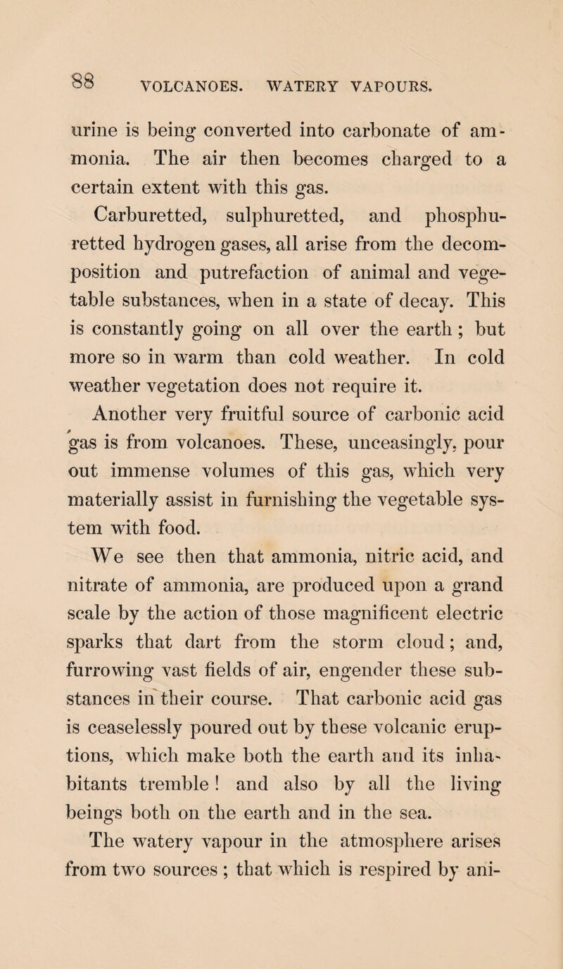 VOLCANOES. WATERY VAPOURS. urine is being converted into carbonate of am¬ monia. The air then becomes charged to a certain extent with this gas. Carburetted, sulphuretted, and phosphu- retted hydrogen gases, all arise from the decom¬ position and putrefaction of animal and vege¬ table substances, when in a state of decay. This is constantly going on all over the earth ; but more so in warm than cold weather. In cold weather vegetation does not require it. Another very fruitful source of carbonic acid gas is from volcanoes. These, unceasingly, pour out immense volumes of this gas, which very materially assist in furnishing the vegetable sys¬ tem with food. We see then that ammonia, nitric acid, and nitrate of ammonia, are produced upon a grand scale by the action of those magnificent electric sparks that dart from the storm cloud; and, furrowing vast fields of air, engender these sub¬ stances in their course. That carbonic acid gas is ceaselessly poured out by these volcanic erup¬ tions, which make both the earth and its inha¬ bitants tremble ! and also by all the living beings both on the earth and in the sea. The watery vapour in the atmosphere arises from two sources ; that which is respired by ani-