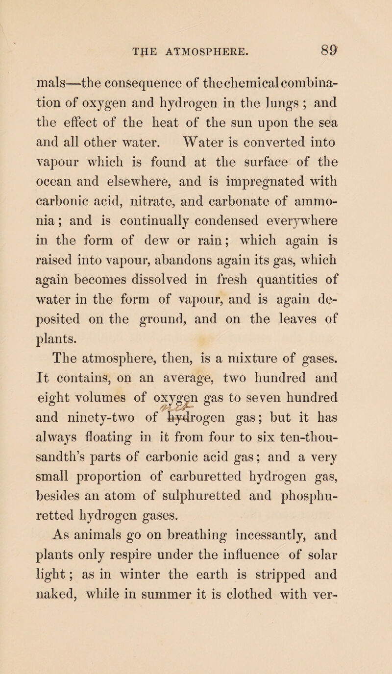 mals—the consequence of the chemical combina¬ tion of oxygen and hydrogen in the longs ; and the effect of the heat of the sun upon the sea and all other water. Water is converted into vapour which is found at the surface of the ocean and elsewhere, and is impregnated with carbonic acid, nitrate, and carbonate of ammo¬ nia ; and is continually condensed everywhere in the form of dew or rain; which again is raised into vapour, abandons again its gas, which again becomes dissolved in fresh quantities of water in the form of vapour, and is again de¬ posited on the ground, and on the leaves of plants. The atmosphere, then, is a mixture of gases. It contains, on an average, two hundred and eight volumes of oxygen gas to seven hundred and ninety-two of hydrogen gas; but it has always floating in it from four to six ten-thou¬ sandth’s parts of carbonic acid gas; and a very small proportion of carburetted hydrogen gas, besides an atom of sulphuretted and phosphu- retted hydrogen gases. As animals go on breathing incessantly, and plants only respire under the influence of solar light; as in winter the earth is stripped and naked, while in summer it is clothed with ver-