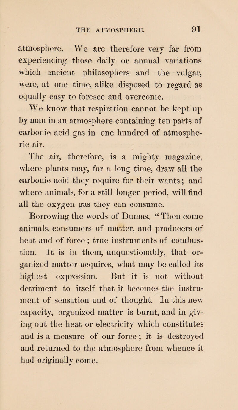 atmosphere. We are therefore very far from experiencing those daily or annual variations which ancient philosophers and the vulgar, were, at one time, alike disposed to regard as equally easy to foresee and overcome. We know that respiration cannot be kept up by man in an atmosphere containing ten parts of carbonic acid gas in one hundred of atmosphe¬ ric air. The air, therefore, is a mighty magazine, where plants may, for a long time, draw all the carbonic acid they require for their wants; and where animals, for a still longer period, will find all the oxygen gas they can consume. Borrowing the wTords of Dumas, “ Then come animals, consumers of matter, and producers of heat and of force ; true instruments of combus¬ tion. It is in them, unquestionably, that or¬ ganized matter acquires, what may be called its highest expression. But it is not without detriment to itself that it becomes the instru¬ ment of sensation and of thought. In this new capacity, organized matter is burnt, and in giv¬ ing out the heat or electricity which constitutes and is a measure of our force; it is destroyed and returned to the atmosphere from whence it had originally come.