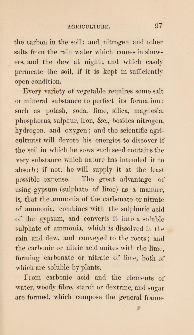 the carbon in the soil; and nitrogen and other salts from the rain water which comes in show¬ ers, and the dew at night; and which easily permeate the soil, if it is kept in sufficiently open condition. Every variety of vegetable requires some salt or mineral substance to perfect its formation : such as potash, soda, lime, silica, magnesia, phosphorus, sulphur, iron, &c., besides nitrogen, hydrogen, and oxygen; and the scientific agri¬ culturist will devote his energies to discover if the soil in which he sows such seed contains the very substance which nature has intended it to absorb; if not, he will supply it at the least possible expense. The great advantage of using gypsum (sulphate of lime) as a manure, is, that the ammonia of the carbonate or nitrate of ammonia, combines with the sulphuric acid of the gypsum, and converts it into a soluble sulphate of ammonia, which is dissolved in the rain and dew, and conveyed to the roots; and the carbonic or nitric acid unites with the lime, forming carbonate or nitrate of lime, both of which are soluble by plants. From carbonic acid and the elements of water, woody fibre, starch or dextrine, and sugar are formed, which compose the general frame- F