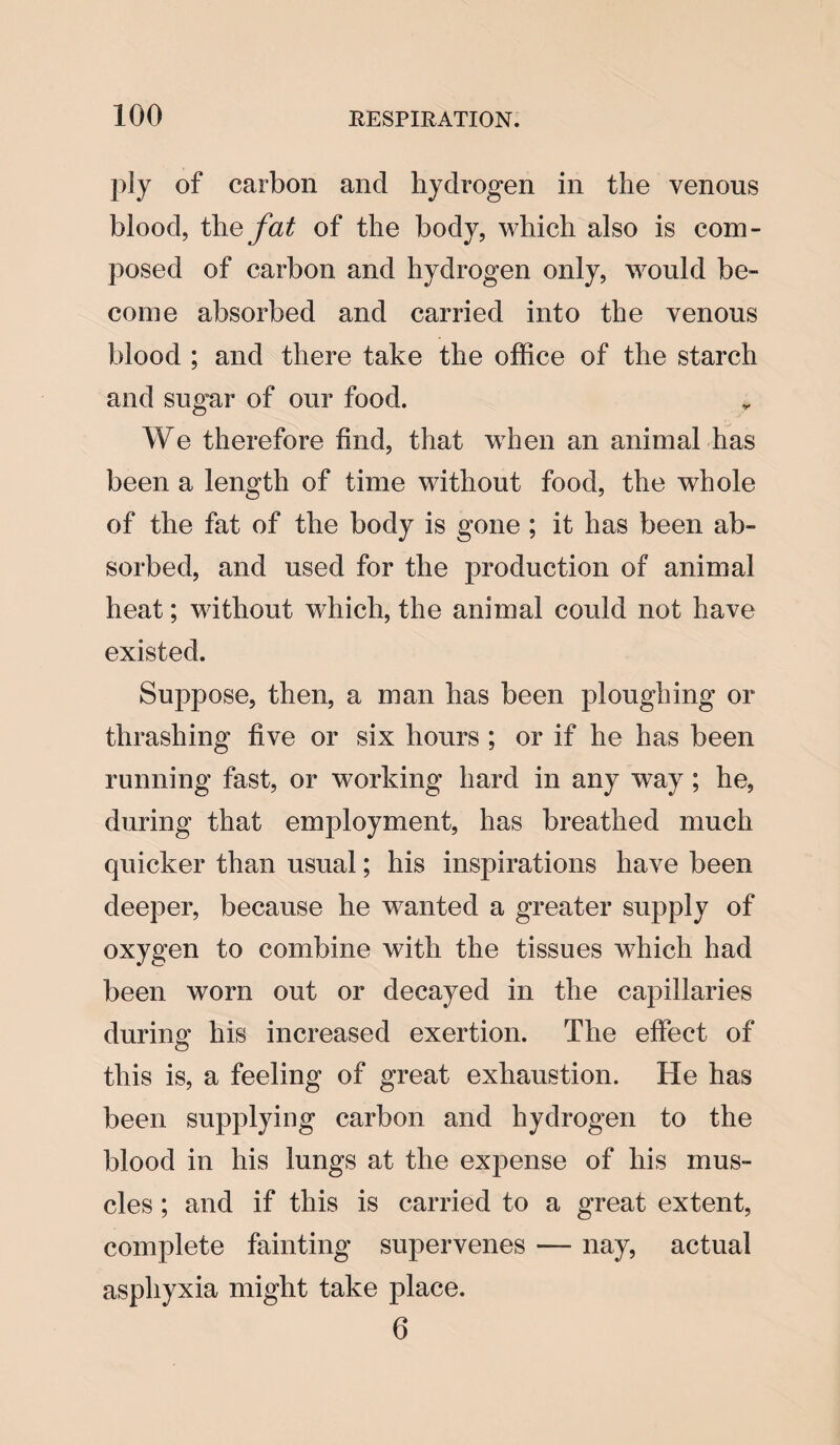 ply of carbon and hydrogen in the venous blood, the fat of the body, which also is com¬ posed of carbon and hydrogen only, would be¬ come absorbed and carried into the venous blood ; and there take the office of the starch and sugar of our food. We therefore find, that when an animal has been a length of time without food, the whole of the fat of the body is gone ; it has been ab¬ sorbed, and used for the production of animal heat; without which, the animal could not have existed. Suppose, then, a man has been ploughing or thrashing five or six hours ; or if he has been running fast, or working hard in any way; he, during that employment, has breathed much quicker than usual; his inspirations have been deeper, because he wanted a greater supply of oxygen to combine with the tissues which had been worn out or decayed in the capillaries during his increased exertion. The effect of this is, a feeling of great exhaustion. He has been supplying carbon and hydrogen to the blood in his lungs at the expense of his mus¬ cles ; and if this is carried to a great extent, complete fainting supervenes — nay, actual asphyxia might take place. 6