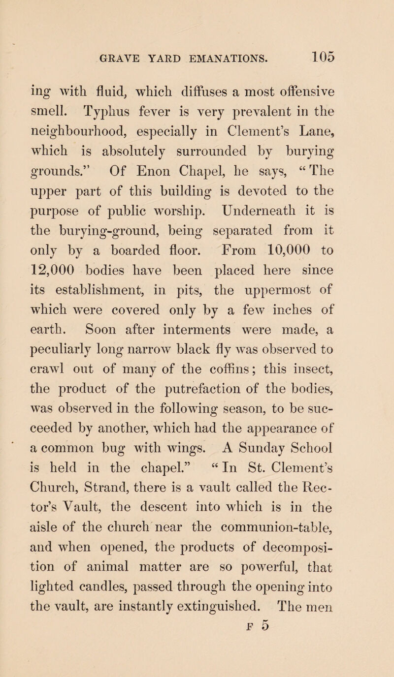 ing with fluid, which diffuses a most offensive smell. Typhus fever is very prevalent in the neighbourhood, especially in Clement’s Lane, which is absolutely surrounded by burying grounds.” Of Enon Chapel, he says, “ The upper part of this building is devoted to the purpose of public worship. Underneath it is the burying-ground, being separated from it only by a boarded floor. From 10,000 to 12,000 bodies have been placed here since its establishment, in pits, the uppermost of which were covered only by a few inches of earth. Soon after interments were made, a peculiarly long narrow black fly was observed to crawl out of many of the coffins; this insect, the product of the putrefaction of the bodies, was observed in the following season, to be suc¬ ceeded by another, which had the ap]3earance of a common bug with wings. A Sunday School is held in the chapel.” “ In St. Clement’s Church, Strand, there is a vault called the Rec¬ tor’s Vault, the descent into which is in the aisle of the church near the communion-table, and when opened, the products of decomposi¬ tion of animal matter are so powerful, that lighted candles, passed through the opening into the vault, are instantly extinguished. The men f 5