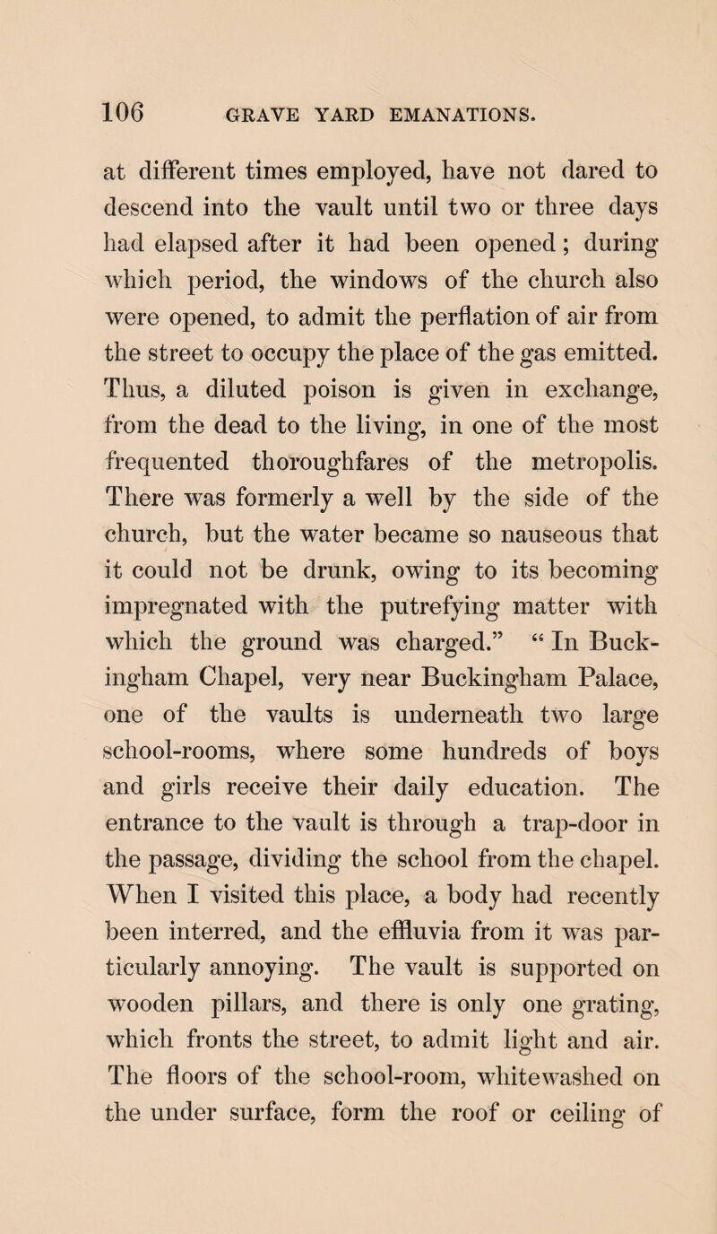 at different times employed, have not dared to descend into the vault until two or three days had elapsed after it had been opened; during which period, the windows of the church also were opened, to admit the perflation of air from the street to occupy the place of the gas emitted. Thus, a diluted poison is given in exchange, from the dead to the living, in one of the most frequented thoroughfares of the metropolis. There was formerly a well by the side of the church, but the water became so nauseous that it could not be drunk, owing to its becoming impregnated with the putrefying matter with which the ground was charged.” “ In Buck¬ ingham Chapel, very near Buckingham Palace, one of the vaults is underneath two large school-rooms, where some hundreds of boys and girls receive their daily education. The entrance to the vault is through a trap-door in the passage, dividing the school from the chapel. When I visited this place, a body had recently been interred, and the effluvia from it was par¬ ticularly annoying. The vault is supported on wooden pillars, and there is only one grating, which fronts the street, to admit light and air. The floors of the school-room, whitewashed on the under surface, form the roof or ceiling of