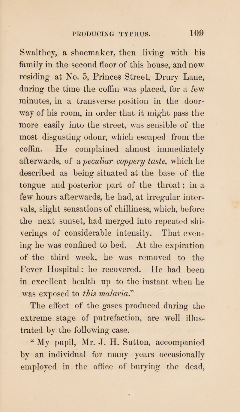 Swalthey, a shoemaker, then Jiving with his family in tlie second floor of this house, and now residing at No. 5, Princes Street, Drury Lane, during the time tlie cofhn was placed, for a few minutes, in a transverse position in the door¬ way of his room, in order that it might pass the more easily into the street, was sensible of the most disgusting odour, which escaped from the coffln. He complained almost immediately afterwards, of a peculiar coppery taste, which he described as being situated at the base of the tongue and posterior part of the throat; in a few hours afterwards, he had, at irregular inter¬ vals, slight sensations of chilliness, which, before the next sunset, had merged into repeated shi- verings of considerable intensity. That even¬ ing he was confined to bed. At the expiration of the third week, he was removed to the Fever Hospital: he recovered. He had been in excellent health up to the instant when he was exposed to this malaria.” The effect of the gases produced during the extreme stage of putrefaction, are wTell illus¬ trated by the following case. “ My pupil, Mr. J. H. Sutton, accompanied by an individual for many years occasionally employed in the office of burying the dead,