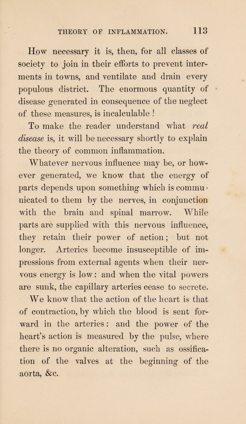 118 How necessary it is, then, for all classes of society to join in their efforts to prevent inter¬ ments in towns, and ventilate and drain every populous district. The enormous quantity of disease generated in consequence of the neglect of these measures, is incalculable ! To make the reader understand what real disease is, it will be necessary shortly to explain the theory of common inflammation. Whatever nervous influence may be, or how¬ ever generated, we know that the energy of parts depends upon something which is com mu • nicated to them by the nerves, in conjunction with the brain and spinal marrow. While parts are supplied with this nervous influence, they retain their power of action; but not longer. Arteries become insusceptible of im¬ pressions from external agents when their ner¬ vous energy is low: and when the vital powers are sunk, the capillary arteries cease to secrete. We know that the action of the heart is that of contraction, by which the blood is sent for¬ ward in the arteries : and the power of the heart’s action is measured by the pulse, where there is no organic alteration, such as ossifica¬ tion of the valves at the beginning of the aorta, &c.