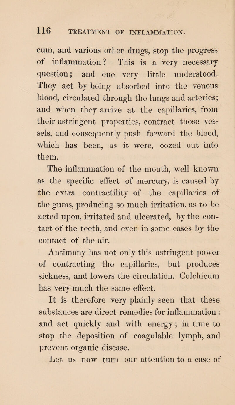 cum, and various other drugs, stop the progress of inflammation? This is a very necessary question; and one very little understood. They act by being absorbed into the venous blood, circulated through the lungs and arteries; and when they arrive at the capillaries, from their astringent properties, contract those ves¬ sels, and consequently push forward the blood, which has been, as it were, oozed out into them. The inflammation of the mouth, well known as the specific effect of mercury, is caused by the extra contractility of the capillaries of the gums, producing so much irritation, as to be acted upon, irritated and ulcerated, by the con¬ tact of the teeth, and even in some cases by the contact of the air. Antimony has not only this astringent power of contracting the capillaries, but produces sickness, and lowers the circulation, Colchicum has very much the same effect. It is therefore very plainly seen that these substances are direct remedies for inflammation : and act quickly and with energy; in time to stop the deposition of coagulable lymph, and prevent organic disease. Let us now turn our attention to a case of