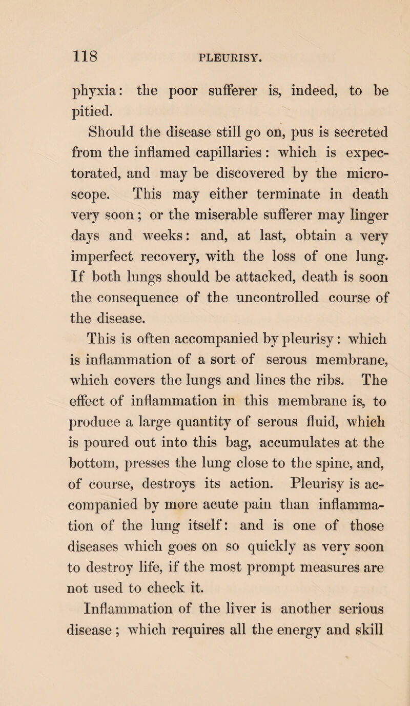 phyxia: the poor sufferer is, indeed, to be pitied. Should the disease still go on, pus is secreted from the inflamed capillaries : which is expec¬ torated, and may be discovered by the micro¬ scope. This may either terminate in death very soon; or the miserable sufferer may linger days and weeks: and, at last, obtain a very imperfect recovery, with the loss of one lung. If both lungs should be attacked, death is soon the consequence of the uncontrolled course of the disease. This is often accompanied by pleurisy: which is inflammation of a sort of serous membrane, which covers the lungs and lines the ribs. The effect of inflammation in this membrane is, to produce a large quantity of serous fluid, which is poured out into this bag, accumulates at the bottom, presses the lung close to the spine, and, of course, destroys its action. Pleurisy is ac¬ companied by more acute pain than inflamma¬ tion of the lung itself: and is one of those diseases which goes on so quickly as very soon to destroy life, if the most prompt measures are not used to check it. Inflammation of the liver is another serious disease ; which requires all the energy and skill