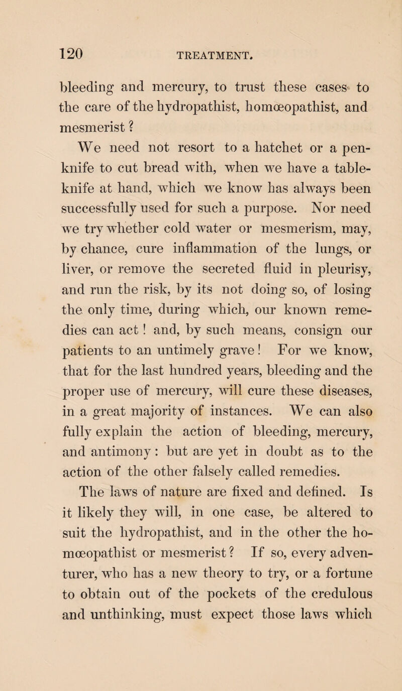 bleeding and mercury, to trust these cases to the care of the hydropathist, homoeopathist, and mesmerist ? We need not resort to a hatchet or a pen¬ knife to cut bread with, when we have a table- knife at hand, which we know has always been successfully used for such a purpose. Nor need we try whether cold water or mesmerism, may, by chance, cure inflammation of the lungs, or liver, or remove the secreted fluid in pleurisy, and run the risk, by its not doing so, of losing the only time, during which, our known reme¬ dies can act ! and, by such means, consign our patients to an untimely grave! For we know, that for the last hundred years, bleeding and the proper use of mercury, will cure these diseases, in a great majority of instances. We can also fully explain the action of bleeding, mercury, and antimony: but are yet in doubt as to the action of the other falsely called remedies. The laws of nature are fixed and defined. Is it likely they will, in one case, be altered to suit the hydropathist, and in the other the ho¬ moeopathist or mesmerist ? If so, every adven¬ turer, wTho has a new theory to try, or a fortune to obtain out of the pockets of the credulous and unthinking, must expect those laws which