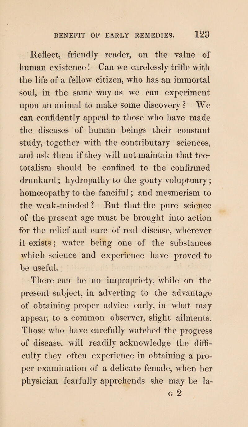 Reflect, friendly reader, on the value of human existence ! Can we carelessly trifle with the life of a fellow citizen, who has an immortal soul, in the same way as we can experiment upon an animal to make some discovery ? We can confidently appeal to those who have made the diseases of human beings their constant study, together with the contributary sciences, and ask them if they will not maintain that tee- totalism should be confined to the confirmed drunkard; hydropathy to the gouty voluptuary ; homoeopathy to the fanciful; and mesmerism to the weak-minded ? But that the pure science of the present age must be brought into action for the relief and cure of real disease, wherever it exists; water being one of the substances which science and experience have proved to be useful. There can be no impropriety, while on the present subject, in adverting to the advantage of obtaining proper advice early, in what may appear, to a common observer, slight ailments. Those who have carefully watched the progress of disease, will readily acknowledge the diffi¬ culty they often experience in obtaining a pro¬ per examination of a delicate female, when her physician fearfully apprehends she may be la- g 2