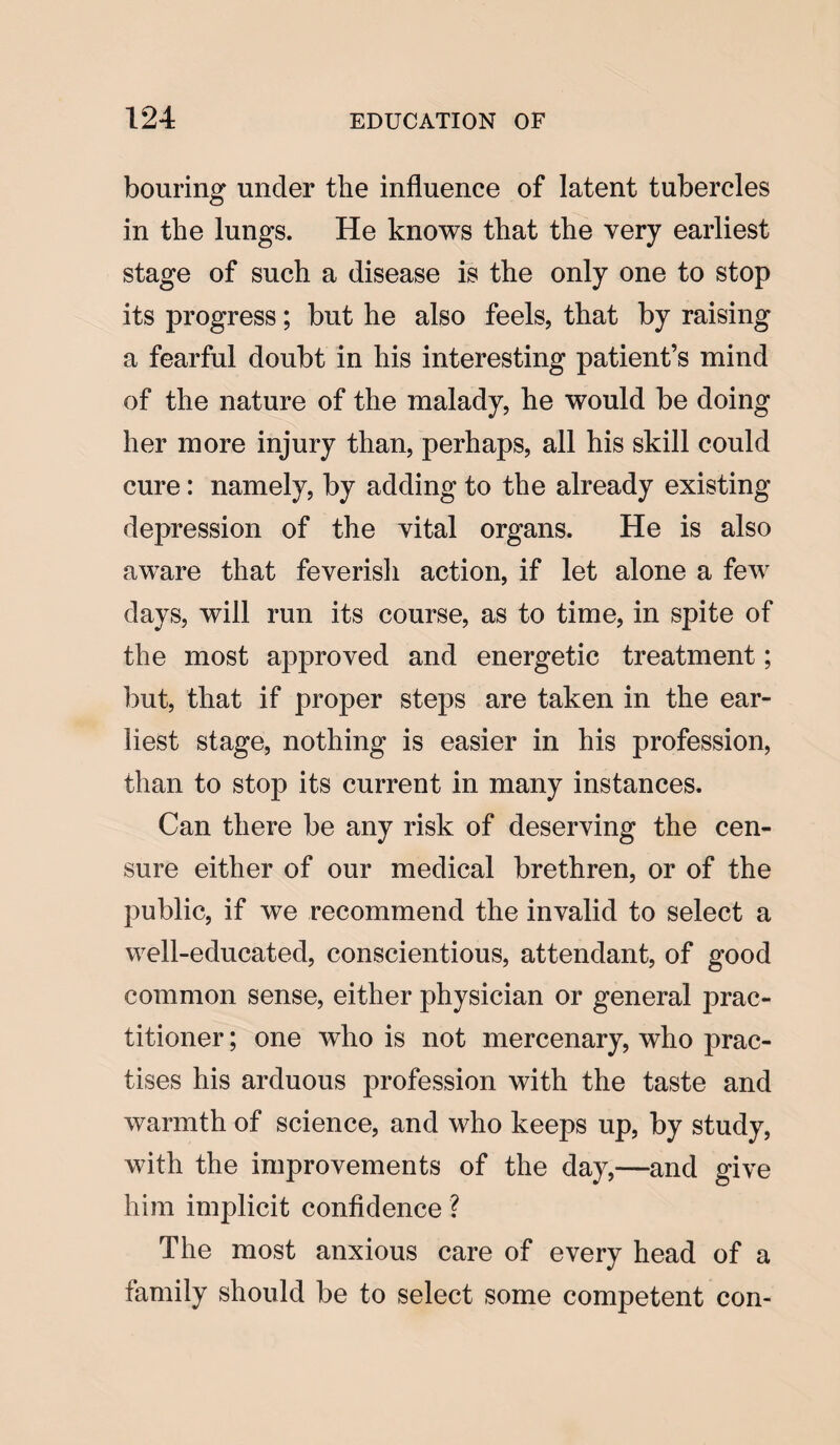 bouring under tlie influence of latent tubercles in the lungs. He knows that the very earliest stage of such a disease is the only one to stop its progress; but he also feels, that by raising a fearful doubt in his interesting patient’s mind of the nature of the malady, he would be doing her more injury than, perhaps, all his skill could cure: namely, by adding to the already existing depression of the vital organs. He is also aware that feverish action, if let alone a few days, will run its course, as to time, in spite of the most approved and energetic treatment; but, that if proper steps are taken in the ear¬ liest stage, nothing is easier in his profession, than to stop its current in many instances. Can there be any risk of deserving the cen¬ sure either of our medical brethren, or of the public, if we recommend the invalid to select a well-educated, conscientious, attendant, of good common sense, either physician or general prac¬ titioner ; one who is not mercenary, who prac¬ tises his arduous profession with the taste and warmth of science, and who keeps up, by study, with the improvements of the day,—and give him implicit confidence ? The most anxious care of every head of a family should be to select some competent con-