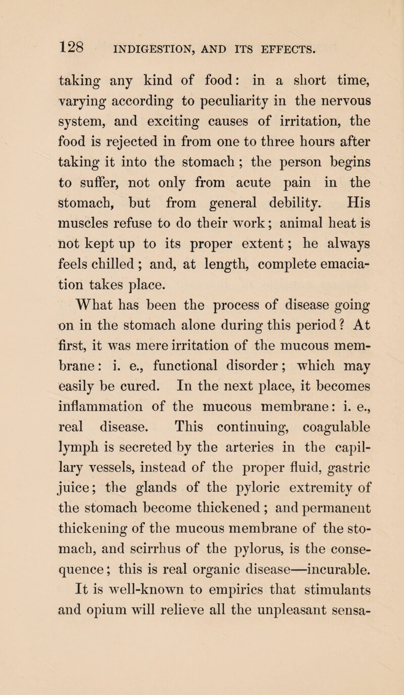 taking any kind of food: in a short time, varying according to peculiarity in the nervous system, and exciting causes of irritation, the food is rejected in from one to three hours after taking it into the stomach ; the person begins to suffer, not only from acute pain in the stomach, but from general debility. His muscles refuse to do their work; animal heat is not kept up to its proper extent; he always feels chilled ; and, at length, complete emacia¬ tion takes place. What has been the process of disease going on in the stomach alone during this period ? At first, it was mere irritation of the mucous mem¬ brane : i. e., functional disorder; which may easily be cured. In the next place, it becomes inflammation of the mucous membrane: i. e., real disease. This continuing, coagulable lymph is secreted by the arteries in the capil¬ lary vessels, instead of the proper fluid, gastric juice; the glands of the pyloric extremity of the stomach become thickened ; and permanent thickening of the mucous membrane of the sto¬ mach, and scirrhus of the pylorus, is the conse¬ quence; this is real organic disease—incurable. It is well-known to empirics that stimulants and opium will relieve all the unpleasant sensa-