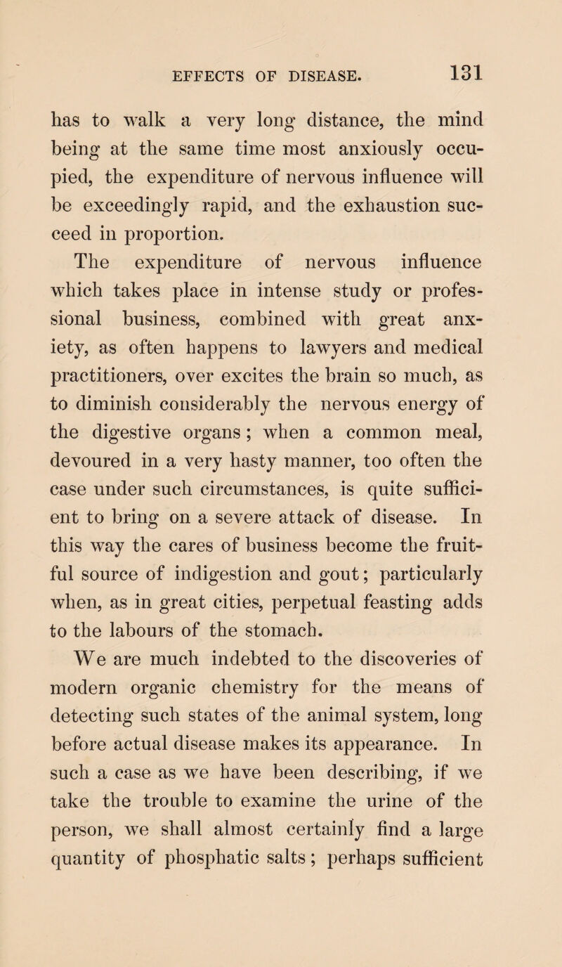 has to walk a very long distance, the mind being at the same time most anxiously occu¬ pied, the expenditure of nervous influence will be exceedingly rapid, and the exhaustion suc¬ ceed in proportion. The expenditure of nervous influence which takes place in intense study or profes¬ sional business, combined with great anx¬ iety, as often happens to lawyers and medical practitioners, over excites the brain so much, as to diminish considerably the nervous energy of the digestive organs; when a common meal, devoured in a very hasty manner, too often the case under such circumstances, is quite suffici¬ ent to bring on a severe attack of disease. In this way the cares of business become the fruit¬ ful source of indigestion and gout; particularly when, as in great cities, perpetual feasting adds to the labours of the stomach. We are much indebted to the discoveries of modern organic chemistry for the means of detecting such states of the animal system, long before actual disease makes its appearance. In such a case as we have been describing, if we take the trouble to examine the urine of the person, we shall almost certainly find a large quantity of phosphatic salts; perhaps sufficient