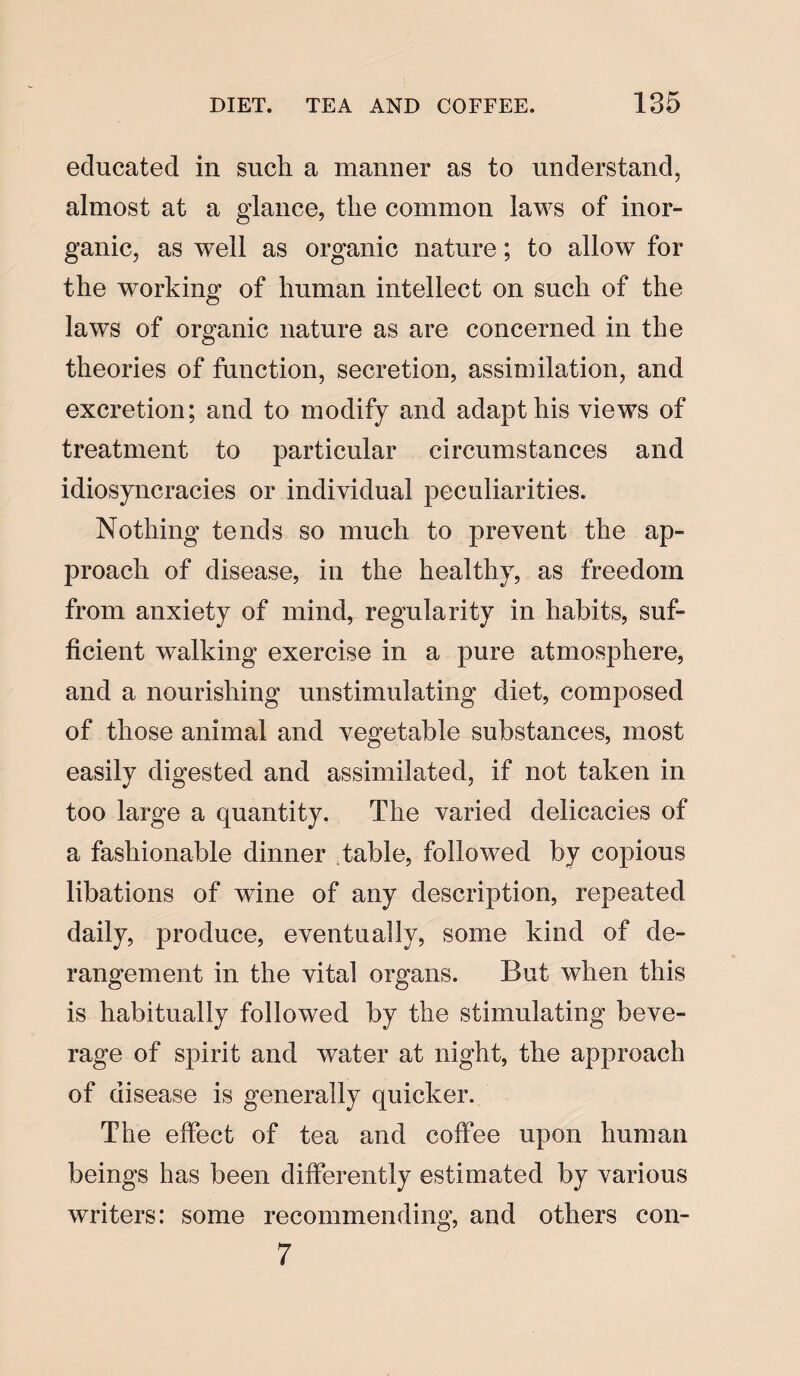 educated in such a manner as to understand, almost at a glance, the common laws of inor¬ ganic, as well as organic nature; to allow for the working of human, intellect on such of the laws of organic nature as are concerned in the theories of function, secretion, assimilation, and excretion; and to modify and adapt his views of treatment to particular circumstances and idiosyncracies or individual peculiarities. Nothing tends so much to prevent the ap¬ proach of disease, in the healthy, as freedom from anxiety of mind, regularity in habits, suf¬ ficient walking exercise in a pure atmosphere, and a nourishing unstimulating diet, composed of those animal and vegetable substances, most easily digested and assimilated, if not taken in too large a quantity. The varied delicacies of a fashionable dinner Table, followed by copious libations of wine of any description, repeated daily, produce, eventually, some kind of de¬ rangement in the vital organs. But when this is habitually followed by the stimulating beve¬ rage of spirit and water at night, the approach of disease is generally quicker. The effect of tea and coffee upon human beings has been differently estimated by various writers: some recommending, and others con- 7