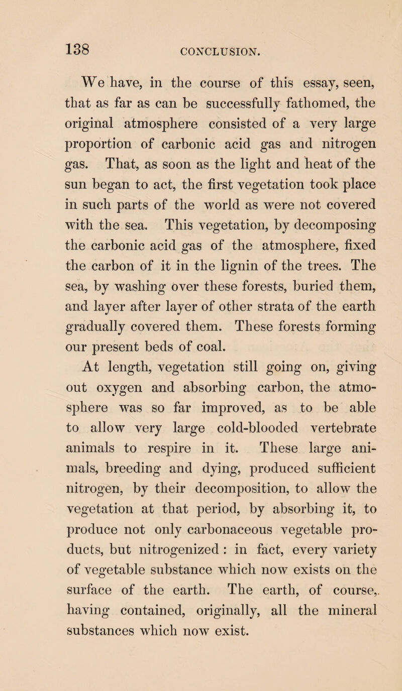 We have, in the course of this essay, seen, that as far as can be successfully fathomed, the original atmosphere consisted of a very large proportion of carbonic acid gas and nitrogen gas. That, as soon as the light and heat of the sun began to act, the first vegetation took place in such parts of the world as were not covered with the sea. This vegetation, by decomposing the carbonic acid gas of the atmosphere, fixed the carbon of it in the lignin of the trees. The sea, by washing over these forests, buried them, and layer after layer of other strata of the earth gradually covered them. These forests forming our present beds of coal. At length, vegetation still going on, giving out oxygen and absorbing carbon, the atmo¬ sphere was so far improved, as to be able to allow very large cold-blooded vertebrate animals to respire in it. These large ani¬ mals, breeding and dying, produced sufficient nitrogen, by their decomposition, to allow the vegetation at that period, by absorbing it, to produce not only carbonaceous vegetable pro¬ ducts, but nitrogenized : in fact, every variety of vegetable substance which now exists on the surface of the earth. The earth, of course,, having contained, originally, all the mineral substances which now exist.