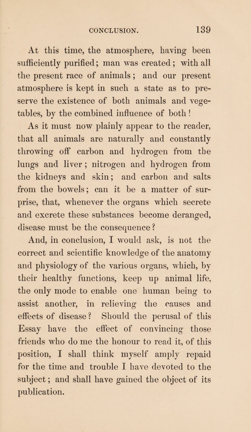 At this time, the atmosphere, having been sufficiently purified; man was created; with all the present race of animals; and our present atmosphere is kept in such a state as to pre¬ serve the existence of both animals and vege¬ tables, by the combined influence of both ! As it must now plainly appear to the reader, that all animals are naturally and constantly throwing off carbon and hydrogen from the lungs and liver ; nitrogen and hydrogen from the kidneys and skin; and carbon and salts from the bowels; can it be a matter of sur¬ prise, that, whenever the organs which secrete and excrete these substances become deranged, disease must be the consequence ? And, in conclusion, I would ask, is not the correct and scientific knowledge of the anatomy and physiology of the various organs, which, by their healthy functions, keep up animal life, the only mode to enable one human being to assist another, in relieving the causes and effects of disease? Should the perusal of this Essay have the effect of convincing those friends who do me the honour to read it, of this position, I shall think myself amply repaid for the time and trouble I have devoted to the subject; and shall have gained the object of its publication.